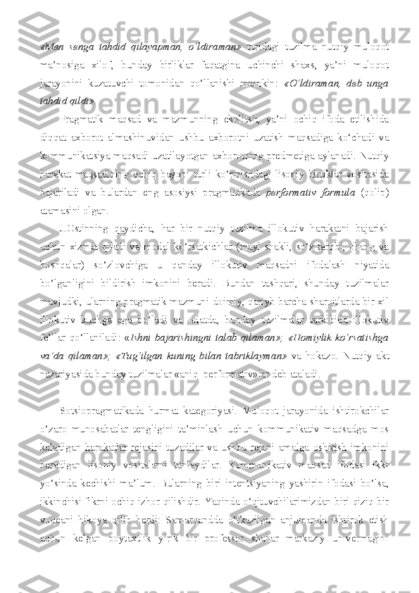 «Men   senga   tahdid   qilayapman,   o‘ldiraman»   turidagi   tuzilma   nutqiy   muloqot
ma’nosiga   xilof,   bunday   birliklar   faqatgina   uchinchi   shaxs,   ya’ni   muloqot
jarayonini   kuzatuvchi   tomonidan   qo‘llanishi   mumkin:   «O‘ldiraman,   deb   unga
tahdid qildi».
Pragmatik   maqsad   va   mazmunning   ekplitsit,   ya’ni   ochiq   ifoda   etilishida
diqqat   axborot   almashinuvidan   ushbu   axborotni   uzatish   maqsadiga   ko‘chadi   va
kommunikatsiya maqsadi uzatilayotgan axborotning predmetiga aylanadi. Nutqiy
harakat   maqsadining   ochiq   bayoni   turli   ko‘rinishdagi   lisoniy   birliklar   vositasida
bajariladi   va   bulardan   eng   asosiysi   pragmatikada   performativ   formula   (qolip)
atamasini olgan.
J.Ostinning   qaydicha,   har   bir   nutqiy   tuzilma   illokutiv   harakatni   bajarish
uchun   xizmat   qiladi   va   modal   ko‘rsatkichlar   (mayl   shakli,   so‘z   tartibi,   ohang   va
boshqalar)   so‘zlovchiga   u   qanday   illokutiv   maqsadni   ifodalash   niyatida
bo‘lganligini   bildirish   imkonini   beradi.   Bundan   tashqari,   shunday   tuzilmalar
mavjudki, ularning pragmatik mazmuni doimiy, qariyb barcha sharoitlarda bir xil
illokutiv   kuchga   ega   bo‘ladi   va   odatda,   bunday   tuzilmalar   tarkibida   illokutiv
fe’llar qo‘llaniladi: « Ishni bajarishingni talab qilaman»; «Homiylik ko‘rsatishga
va’da   qilaman»;   «Tug‘ilgan   kuning   bilan   tabriklayman»   va   hokazo.   Nutqiy   akt
nazariyasida bunday tuzilmalar «aniq  performativ»lar deb ataladi.
Sotsiopragmatikada   hurmat   kategoriyasi.   Muloqot   jarayonida   ishtirokchilar
o‘zaro   munosabatlar   tengligini   ta’minlash   uchun   kommunikativ   maqsadga   mos
keladigan   harakatlar   rejasini   tuzadilar   va   ushbu   rejani   amalga   oshirish   imkonini
beradigan   lisoniy   vositalarni   tanlaydilar.   Kommunikativ   maqsad   ifodasi   ikki
yo‘sinda   kechishi   ma’lum.   Bularning   biri   intentsiyaning   yashirin   ifodasi   bo‘lsa,
ikkinchisi fikrni ochiq izhor qilishdir. Yaqinda o‘qituvchilarimizdan biri qiziq bir
voqeani   hikoya   qilib   berdi:   Samarqandda   o‘tkazilgan   anjumanda   ishtirok   etish
uchun   kelgan   poytaxtlik   yirik   bir   professor   shahar   markaziy   univermagini 