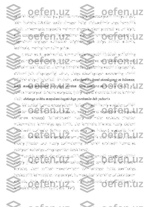 aylanish istagini bildiradi-yu, yaqinda nomzodlik dissertatsiyasini himoya qilgan,
lekin   hozircha   OAKdan   tasdiq   olmagan   haligi   o‘qituvchimiz   unga   hamrohlik
qiladi.   Univermagda   poytaxtlik   mehmon   charm   kurtkani   yoqtiradi   va   uni   kiyib,
«Eh,   attang,   etarlicha   pul   olib   kelmabman-ku»,   deb   hamrohiga   murojaat   qiladi.
Tagma’noni   anglagan   suhbatdosh   to‘g‘risini   aytib   qo‘ya   qolibdi:   «Domla,
kechirasiz,  mening ham pulim yo‘q».
P.Braun   va   S.Lyevinsonlar,   kommunikativ   maqsadni   ifodalash   yo‘llarining
farqiga   nisbatan   «salbiy   va   ijobiy   hurmat»ni   (negative   and   ‘ositive   ‘oliteness)
farqlashni taklif etadilar. Ularning birinchisida o‘zgalarning vaqtini olayotganligi,
e’tiborni   jalb   qilayotganligi   uchun,   ularga   etkazilayotgan   «zarar»ning   o‘rnini
to‘ldirish ehtiyoji bajariladi. Binobarin,  «Kechirasiz, band ekanligingizni bilaman,
lekin   menga   maqolani   yozishga   yordam   bera   olmaysizmi?»   Lekin   xuddi   shu
iltimos intentsiyasi do‘stona vaziyatda, ijobiy hurmat sharoitida boshqa ko‘rinish
oladi:  «Menga ushbu maqolani tugatishga yordamlashib yubor!»
Ikki turdagi hurmat strategiyalarini faollashtiruvchi lisoniy vositalar tuzilishi
jihatidan   o‘zaro   farq   qiladilar.   Masalan,   salbiy   hurmat   strategiyasini   (negative
‘oliteness   strategy)   faollashtiruvchi   nutqiy   tuzilmalar   struktura   jihatidan
mukammalroq   ko‘rinishga   ega   bo‘lib,   ular   ko‘pincha   bilvosita   nutqiy   aktlarni
ifodalovchi   tuzilmalar   (so‘roq   gap,   shart   mayli   va   hokazo)   vositasida   hosil
bo‘ladi.   Bilvosita   ifodalanayotgan,   mazmunan   unchalik   aniq   bo‘lmagan,   odatda
shakliy   jihatdan   uzun   nutqiy   tuzilmalarning   qo‘llanishi   so‘zlovchi   hurmat   va
qadriyatni saqlashga urinayotganidan darak beradi.
Yuqorida nomlari zikr etilgan mualliflar hurmat tamoyili pragmatik tahlilini
nazariy   jihatdan   asoslab   berishdan   tashqari,   ushbu   tamoyilni   faollashtiruvchi
vositalar,   ularni   qo‘llash   mexanizmlarini   tizimlashtirgan   holda   tavsiflashga
harakat qilib kelmoqdalar. Eng asosiysi, bu mavzudagi izlanishlar uzluksiz davom
etmoqda,   ilmiy   nashrlar   soni   tobora   o‘sib   bormoqda   (oxirgi   bibliografik
ko‘rsatkichlardan biri: Dufon, et al 1994). 