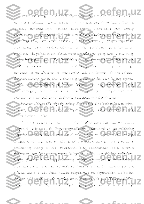 O‘tgan   asr   so‘ngida   bozor   iqtisodiyotining   jadal   sur’atlar   bilan   rivojlanishi,
zamonaviy   axborot     texnologiyalarining   ommalashuvi,   ilmiy   tadqiqotlarning
iqtisodiy   samaradorligini   oshirish   dolzarblashib,   tilshunoslik   ham   amaliy
vazifalariga   –   nutq   samaradorligi   tadqiqiga   e’tiborni   kuchaytirdi.   Natijada   fanda
sotsiolingvistika ,   etnosotsiolingvistika,   lingvopragmatika,   pragmalingvistika,
pragmatika,     psixolingvistika   kabi   nomlar   bilan   yuritiluvchi   yangi   tarmoqlari
shakllandi. Bu yo‘nalishlarni o‘zida mujassamlashtirgan yangi davr   tilshunosligi
nutqqa   insoniy   faoliyat   –   fikr   almashish   va   o‘zgalarga   ta’sir   ko‘rsatish,   bunyod
qilishning   asosiy   turlaridan   biri   sifatida   yondashib,   uning   ixchamligi,
samaradorligi   va   ta’sirchanligi,   mantiqiyligi   tadqiqini   birinchi   o‘ringa   qo‘yadi.
Xususan, bugungi kunda jahon tilshunosligida nutqning faoliyat sifatidagi qiymati
hamda   uning   implikaturalari   bo‘lgan   ko‘chma   va   tag   ma’nolarni,   ochiq
ifodalanmagan,   lekin   ifodalanishi   so‘zlovchining   maqsadi   bo‘lgan   ma’lumot-
axborotni aniqlash usullari ishlab chiqildi va u tezda ommalashib ulgurdi.
Struktur   tilshunoslik,   qiyosiy-tarixiy   tilshunoslik   tilga   boshqa   hodisalardan,
xususan,   inson   omilidan   xoli   qilingan   “quruq”,   statik   sistema   sifatida
munosabatda bo‘lib keldi. 
Tilning   voqelanishda   inson   omili   bilan   bog‘liq   ravishdagi   nutqiy   muloqot
jarayonini   tadqiq   qilish   lingvopragmatik   va   psixolingvistik   yo‘nalishning
o‘rganish   manbaini   tashkil   etadi.   Ma’lumki,   nutqiy   muloqot   o‘nlab   –   milliy,
etnografik,   ijtimoiy,   falsafiy-madaniy,   axloqiy-estetik,   tarixiy,   maishiy   va   ruhiy
omillarning   lisoniy   birliklar   voqelanishi   bilan   qorishuvidan   iborat   dinamik
sistemadir. Demak, insonning mental faoliyati bilan bog‘liq ravishdagi hodisalarni
tadqiq   qiluvchi   kulturologiya   fanining   muhim   tarmoqlaridan   biri   sifatidagi
pragmatik   tilshunoslik   inson   subyekti   va   obyektivlik   (lison)ni     qorishiq   yaxlitlik
sifatida   tadqiq   qiladi.   Zero,   nutqda   subyektivlik   va   obyektivlikni   bir-biridan
ajratgan   holda   tadqiq   qilish   mumkin   emas,   sistemaviylik   yaxlitlik   xossasi   bilan
xarakterlanadi.   Demak,   nutqiy   faoliyat   unga   yondosh   va   insonga   xos   ruhiy, 