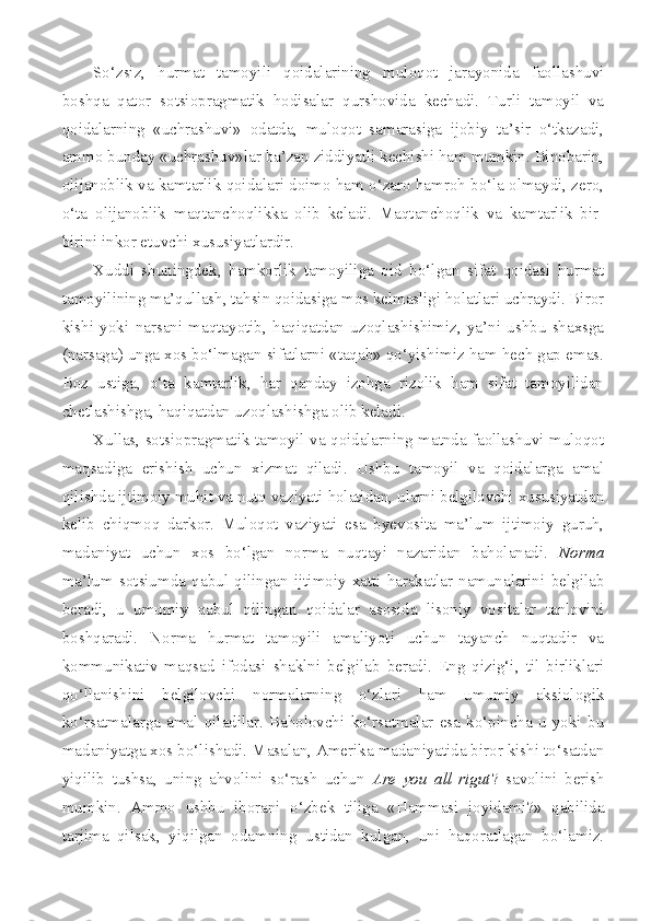 So‘zsiz,   hurmat   tamoyili   qoidalarining   muloqot   jarayonida   faollashuvi
boshqa   qator   sotsiopragmatik   hodisalar   qurshovida   kechadi.   Turli   tamoyil   va
qoidalarning   «uchrashuvi»   odatda,   muloqot   samarasiga   ijobiy   ta’sir   o‘tkazadi,
ammo bunday «uchrashuv»lar ba’zan ziddiyatli kechishi ham mumkin. Binobarin,
olijanoblik va kamtarlik qoidalari doimo ham o‘zaro hamroh bo‘la olmaydi, zero,
o‘ta   olijanoblik   maqtanchoqlikka   olib   keladi.   Maqtanchoqlik   va   kamtarlik   bir-
birini inkor etuvchi xususiyatlardir.
Xuddi   shuningdek,   hamkorlik   tamoyiliga   oid   bo‘lgan   sifat   qoidasi   hurmat
tamoyilining ma’qullash, tahsin qoidasiga mos kelmasligi holatlari uchraydi. Biror
kishi   yoki   narsani   maqtayotib,   haqiqatdan   uzoqlashishimiz,   ya’ni   ushbu   shaxsga
(narsaga) unga xos bo‘lmagan sifatlarni «taqab» qo‘yishimiz ham hech gap emas.
Boz   ustiga,   o‘ta   kamtarlik,   har   qanday   izohga   rizolik   ham   sifat   tamoyilidan
chetlashishga, haqiqatdan uzoqlashishga olib keladi.
Xullas, sotsiopragmatik tamoyil va qoidalarning matnda faollashuvi muloqot
maqsadiga   erishish   uchun   xizmat   qiladi.   Ushbu   tamoyil   va   qoidalarga   amal
qilishda ijtimoiy muhit va nutq vaziyati holatidan, ularni belgilovchi xususiyatdan
kelib   chiqmoq   darkor.   Muloqot   vaziyati   esa   byevosita   ma’lum   ijtimoiy   guruh,
madaniyat   uchun   xos   bo‘lgan   norma   nuqtayi   nazaridan   baholanadi.   Norma
ma’lum   sotsiumda   qabul   qilingan   ijtimoiy   xatti-harakatlar   namunalarini   belgilab
beradi,   u   umumiy   qabul   qilingan   qoidalar   asosida   lisoniy   vositalar   tanlovini
boshqaradi.   Norma   hurmat   tamoyili   amaliyoti   uchun   tayanch   nuqtadir   va
kommunikativ   maqsad   ifodasi   shaklni   belgilab   beradi.   Eng   qizig‘i,   til   birliklari
qo‘llanishini   belgilovchi   normalarning   o‘zlari   ham   umumiy   aksiologik
ko‘rsatmalarga   amal   qiladilar.   Baholovchi   ko‘rsatmalar   esa   ko‘pincha   u   yoki   bu
madaniyatga xos bo‘lishadi. Masalan, Amerika madaniyatida biror kishi to‘satdan
yiqilib   tushsa,   uning   ahvolini   so‘rash   uchun   Are   you   all   rigut ?   savolini   berish
mumkin.   Ammo   ushbu   iborani   o‘zbek   tiliga   «Hammasi   joyidami?»   qabilida
tarjima   qilsak,   yiqilgan   odamning   ustidan   kulgan,   uni   haqoratlagan   bo‘lamiz. 