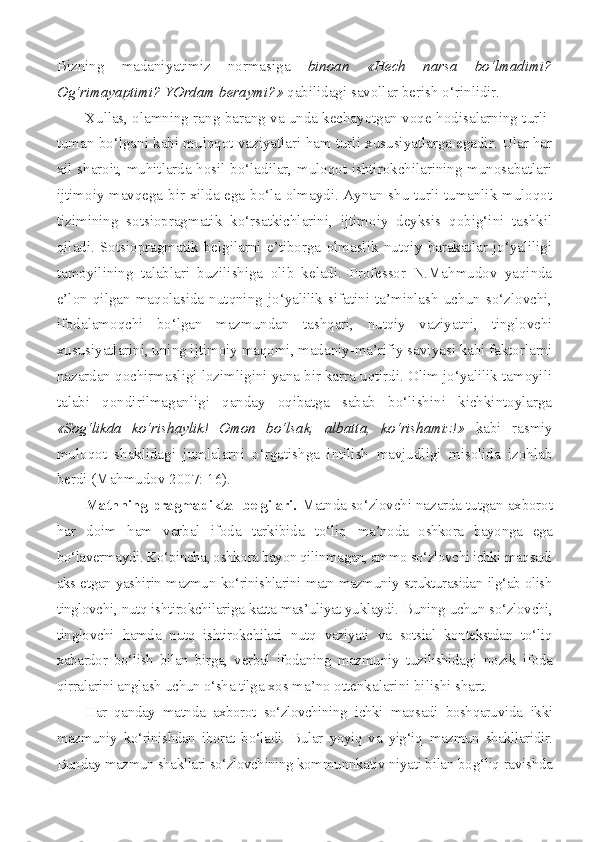 Bizning   madaniyatimiz   normasiga   binoan   «Hech   narsa   bo‘lmadimi?
Og‘rimayaptimi? YOrdam beraymi?»  qabilidagi savollar berish o‘rinlidir.
Xullas, olamning rang-barang va unda kechayotgan voqe-hodisalarning turli-
tuman bo‘lgani kabi muloqot vaziyatlari ham turli xususiyatlarga egadir. Ular har
xil sharoit, muhitlarda hosil bo‘ladilar, muloqot ishtirokchilarining munosabatlari
ijtimoiy mavqega bir xilda ega bo‘la olmaydi. Aynan shu turli-tumanlik muloqot
tizimining   sotsiopragmatik   ko‘rsatkichlarini,   ijtimoiy   deyksis   qobig‘ini   tashkil
qiladi.   Sotsiopragmatik   belgilarni   e’tiborga   olmaslik   nutqiy   harakatlar   jo‘yaliligi
tamoyilining   talablari   buzilishiga   olib   keladi.   Professor   N.Mahmudov   yaqinda
e’lon   qilgan   maqolasida   nutqning   jo‘yalilik   sifatini   ta’minlash   uchun   so‘zlovchi,
ifodalamoqchi   bo‘lgan   mazmundan   tashqari,   nutqiy   vaziyatni,   tinglovchi
xususiyatlarini, uning ijtimoiy maqomi, madaniy-ma’rifiy saviyasi kabi faktorlarni
nazardan qochirmasligi lozimligini yana bir karra uqtirdi. Olim jo‘yalilik tamoyili
talabi   qondirilmaganligi   qanday   oqibatga   sabab   bo‘lishini   kichkintoylarga
«Sog‘likda   ko‘rishaylik!   Omon   bo‘lsak,   albatta,   ko‘rishamiz!»   kabi   rasmiy
muloqot   shaklidagi   jumlalarni   o‘rgatishga   intilish   mavjudligi   misolida   izohlab
berdi (Mahmudov 2007: 16).
Matnning pragmadiktal belgilari.  Matnda so‘zlovchi na zarda tutgan axborot
har   doim   ham   verbal   ifoda   tarkibida   to‘liq   ma’noda   oshkora   bayonga   ega
bo‘lavermaydi. Ko‘pincha, oshkora bayon qilinmagan, ammo so‘zlovchi ichki maqsadi
aks etgan yashirin mazmun   ko‘rinishlarini matn mazmuniy strukturasidan ilg‘ab olish
tinglovchi,  nutq ishtirokchilariga katta mas’uliyat yuklaydi. Buning uchun so‘zlov chi,
tinglovchi   hamda   nutq   ishtirokchilari   nutq   vaziyati   va   sotsial   kontekstdan   to‘liq
xabardor   bo‘lish   bilan   birga,   verbal   ifodaning   mazmu niy   tuzilishidagi   nozik   ifoda
qirralarini anglash uchun o‘sha tilga  xos ma’no ottenkalarini bilishi shart.
Har   qanday   matnda   axborot   so‘zlovchining   ichki   maqsadi   boshqaru vida   ikki
mazmuniy   ko‘rinishdan   iborat   bo‘ladi.   Bular   yoyiq   va   yig‘iq   mazmun   shakllaridir.
Bunday mazmun shakllari so‘zlovchining kommu nnkativ niyati bilan bog‘liq ravishda 