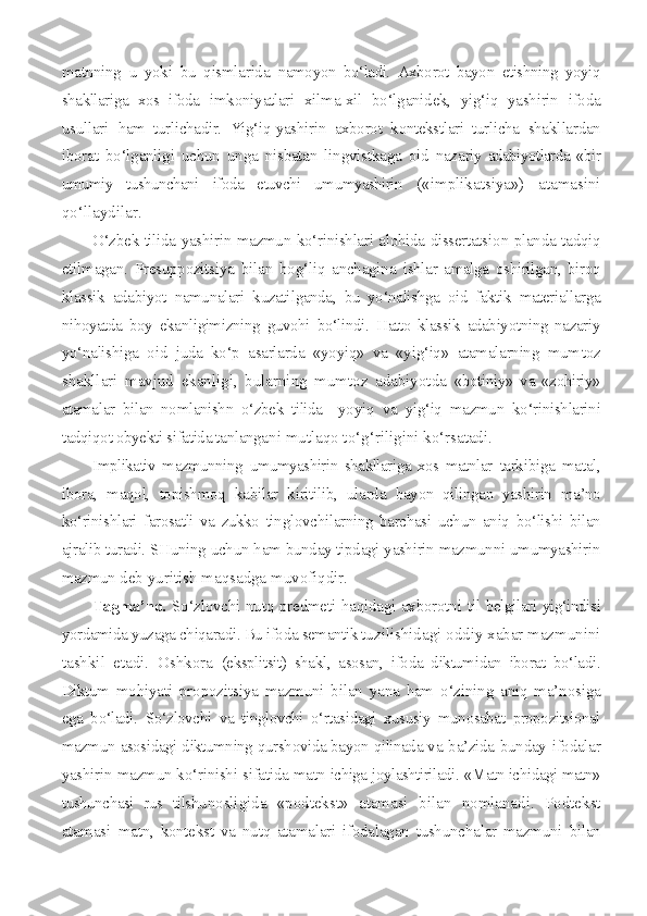 matnning   u   yoki   bu   qismlarida   namoyon   bo‘ladi.   Axborot   bayon   etishning   yoyiq
shakllariga   xos   ifoda   imkoniyatlari   xilma-xil   bo‘lganidek,   yig‘iq   yashirin   ifoda
usullari   ham   turlichadir.   Yig‘iq-yashirin   axborot   kontekstlari   turlicha   shakl lardan
iborat   bo‘lganligi   uchun   unga   nisbatan   lingvistkaga   oid   naza riy   adabiyotlarda   «bir
umumiy   tushunchani   ifoda   etuvchi   umumyashirin   («implikatsiya»)   atamasini
qo‘llaydilar.
O‘zbek tilida yashirin mazmun ko‘rinishlari alohida dissertatsi on planda tadqiq
etilmagan.   Presuppozitsiya   bilan   bog‘liq   anchagina   ishlar   amalga   oshirilgan,   biroq
klassik   adabiyot   namunalari   kuzati lganda,   bu   yo‘nalishga   oid   faktik   materiallarga
nihoyatda   boy   ekanligimizning   guvohi   bo‘lindi.   Hatto   klassik   adabiyotning   nazariy
yo‘na lishiga   oid   juda   ko‘p   asarlarda   «yoyiq»   va   «yig‘iq»   atamalarning   mum toz
shakllari   mavjud   ekanligi,   bularning   mumtoz   adabiyotda   «botiniy»   va   «zohiriy»
atamalar   bilan   nomlanishn   o‘zbek   tilida     yoyiq   va   yig‘iq   mazmun   ko‘rinishlarini
tadqiqot obyekti sifatida tanlanga ni mutlaqo to‘g‘riligini ko‘rsatadi.
Implikativ   mazmunning   umumyashirin   shakllariga   xos   matnlar   tarkibiga   matal,
ibora,   maqol,   topishmoq   kabilar   kiritilib,   ularda   bayon   qilingan   yashirin   ma’no
ko‘rinishlari   farosatli   va   zukko   tin glovchilarning   barchasi   uchun   aniq   bo‘lishi   bilan
ajralib turadi. SHuning uchun ham bunday tipdagi yashirin mazmunni umumyashirin
mazmun  deb yuritish maqsadga muvofiqdir.
Tagma’no.   So‘zlovchi nutq predmeti haqidagi axborotni til   belgilari yig‘indisi
yordamida yuzaga chiqaradi. Bu ifoda semantik tu zilishidagi oddiy xabar mazmunini
tashkil   etadi.   Oshkora   (eksplitsit)   shakl,   asosan,   ifoda   diktumidan   iborat   bo‘ladi.
Diktum   mohiyati   propozitsiya   mazmuni   bilan   yana   ham   o‘zining   aniq   ma’nosiga
ega   bo‘ladi.   So‘zlovchi   va   tinglovchi   o‘rtasidagi   xususiy   munosabat   propozitsional
mazmun asosidagi diktumning qurshovida bayon qilinada va   ba’zida bunday ifodalar
yashirin mazmun ko‘rinishi sifatida matn  ichiga joylashtiriladi. «Matn ichidagi matn»
tushunchasi   rus   tilshu nosligida   «podtekst»   atamasi   bilan   nomlanadi.   Podtekst
atamasi   matn,   kontekst   va   nutq   atamalari   ifodalagan   tushunchalar   mazmuni   bi lan 