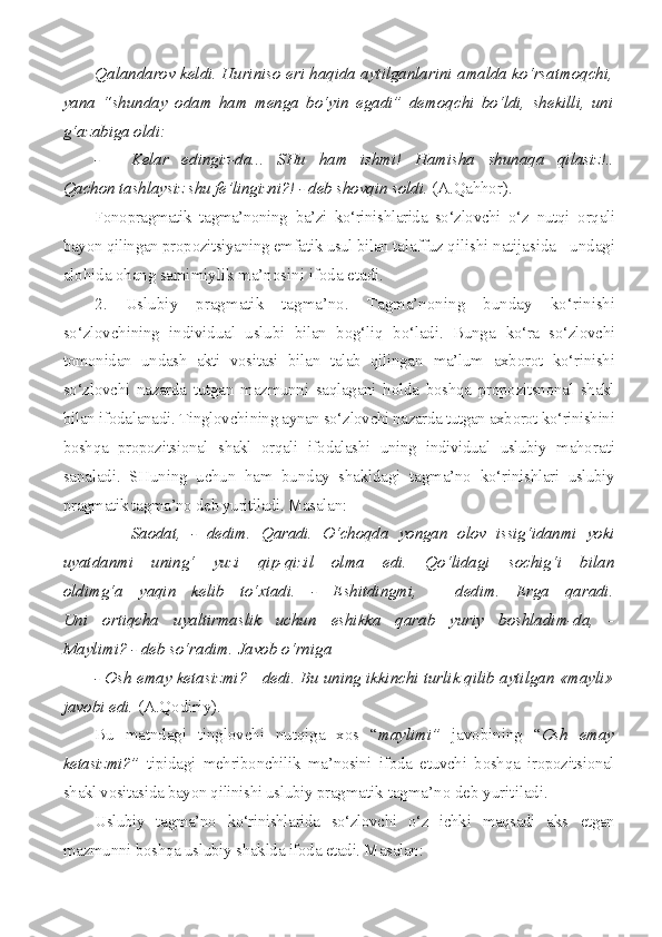 Qalandarov keldi. Huriniso eri haqida aytilganlarini amalda ko‘rsatmoqchi,
yana   “shunday   odam   ham   menga   bo‘yin   egadi”   demoqchi   bo‘ldi,   shekilli,   uni
g‘azabiga oldi:
- Kelar   edingiz-da...   SHu   ham   ishmi!   Hamisha   shunaqa   qilasiz!..
Qachon tashlaysiz shu fe’lingizni?! - deb shovqin soldi.  (A.Qahhor).
Fonopragmatik   tagma’noning   ba’zi   ko‘rinishlarida   so‘zlovchi   o‘z   nutqi   orqali
bayon qilingan propozitsiyaning emfatik usul bilan ta laffuz qilishi natijasida - undagi
alohida ohang samimiylik  ma’nosini ifoda etadi.
2.   Uslubiy   pragmatik   tagma’no.   Tagma’noning   bunday   ko‘ri nishi
so‘zlovchining   individual   uslubi   bilan   bog‘liq   bo‘ladi.   Bunga   ko‘ra   so‘zlovchi
tomonidan   undash   akti   vositasi   bilan   talab   qilingan   ma’lum   axborot   ko‘rinishi
so‘zlovchi   nazarda   tutgan   mazmunni   saqlagani   holda   boshqa   propozitsnonal   shakl
bilan ifodalanadi. Tinglovchi ning aynan so‘zlovchi nazarda tutgan axborot ko‘rinishini
boshqa   propozitsional   shakl   orqali   ifodalashi   uning   individual   uslubiy   maho rati
sanaladi.   SHuning   uchun   ham   bunday   shakldagi   tagma’no   ko‘ri nishlari   uslubiy
pragmatik tagma’no deb yuritiladi. Masalan:
- Saodat,   -   dedim.   Qaradi.   O‘choqda   yongan   olov   issig‘idanmi   yoki
uyatdanmi   uning‘   yuzi   qip-qizil   olma   edi.   Qo‘lidagi   sochig‘i   bilan
oldimg‘a   yaqin   kelib   to‘xtadi.   -   Eshitdingmi,   -   dedim.   Erga   qaradi.
Uni   ortiqcha   uyaltirmaslik   uchun   eshikka   qarab   yuriy   boshladim-da,   -
Maylimi? - deb so‘radim. Javob o‘rniga
- Osh emay ketasizmi?  -  dedi. Bu uning ikkinchi turlik qilib aytilgan «mayli»
javobi edi.  (A.Qodiriy).
Bu   matndagi   tinglovchi   nutqiga   xos   “ maylimi”   javobining   “ Osh   emay
ketasizmi?”   tipidagi   mehribonchilik   ma’nosini   ifoda   etuvchi   boshqa   iropozitsional
shakl vositasida bayon qilinishi uslubiy prag matik tagma’no deb yuritiladi.
Uslubiy   tagma’no   ko‘rinishlarida   so‘zlovchi   o‘z   ichki   maqsadi   aks   etgan
mazmunni boshqa uslubiy shaklda ifoda etadi. Masalan: 