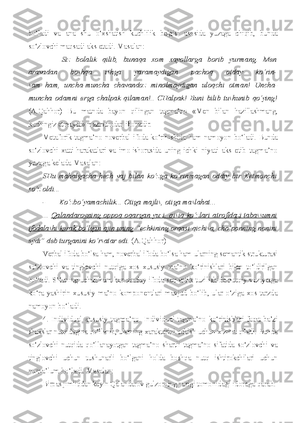 bo‘ladi   va   ana   shu   o‘xshatish   kuchlilik   belgisi   asosida   yuzaga   chiqib,   bunda
so‘zlovchi maq sadi aks etadi. Masalan:
- Siz   bolalik   qilib,   bunaqa   xom   xayollarga   borib   yurmang.   Men
aravadan   boshqa   ishga   yaramaydigan   pachoq   otday   ko‘rin-
sam   ham,   uncha-muncha   chavandoz   minolmaydigan   uloqchi   otman!   Uncha-
muncha   odamni   erga   chalpak   qilaman!..   CHalpak!   Buni   bilib   tushunib   qo‘ying!
(A.Qahhor)   Bu   matnda   bayon   qilingan   tagma’no   «Men   bilan   hazillashmang,
kuchingiz etmaydi» mazmunidan iboratdir.
Metaforik   tagma’no   noverbal   ifoda   ko‘rinishida   ham   namoyon   bo‘ladi. Bunda
so‘zlovchi   xatti-harakatlari   va   imo-ishorasida   uning   ich ki   niyati   aks   etib   tagma’no
yuzaga kelada Masalan:
SHu   mahalgacha   hech   vaj   bilan   ko‘zga   ko‘rinmagan   oddiy   bir   Ketmonchi
so‘z oldi...
- Ko‘zbo‘yamachilik... Otiga majlis, otiga maslahat...
...   Qalandarovning oppoq oqargan  yuzi, qisiq ko‘zlari atro    fidazi tabassumni   
ifodalashi kerak bo‘lgan ajin uning   “echkining   orqasi qichisa, cho‘ponning nonini
eydi” deb turganini ko‘rsatar  edi.  (A.Qahhor)
Verbal ifoda bo‘lsa ham, noverbal ifoda bo‘lsa ham ularning semantik strukturasi
so‘zlovchi   va   tinglovchi   nutqiga   xos   xususiy   ma’no   ko‘rinishlari   bilan   to‘ldirilgan
bo‘ladi. SHuning uchun ham har qanday   ifoda semantik tuzilishida nutqiy vaziyatga
ko‘ra yashirin xususiy ma’no komponentlari mavjud bo‘lib, ular o‘ziga xos tarzda
namoyon  bo‘ladi.
4.   Individual   xususiy   tagma’no.   Individual   tagma’no   ko‘rinishlari faqat ba’zi
shaxslar nutqidagina qo‘llanib, ularning xarakterini ochish uchun xizmat qiladi. Bunda
so‘zlovchi   nutqida   qo‘l lanayotgan   tagma’no   shartli   tagma’no   sifatida   so‘zlovchi   va
tinglovchi   uchun   tushunarli   bo‘lgani   holda   boshqa   nutq   ishtirokchilari   uchun
no ma’lum bo‘ladi. Masalan:
Birpas jimliqdan keyin Qalandarov gulzorning narigi tomo nidagi idoraga qarab: 