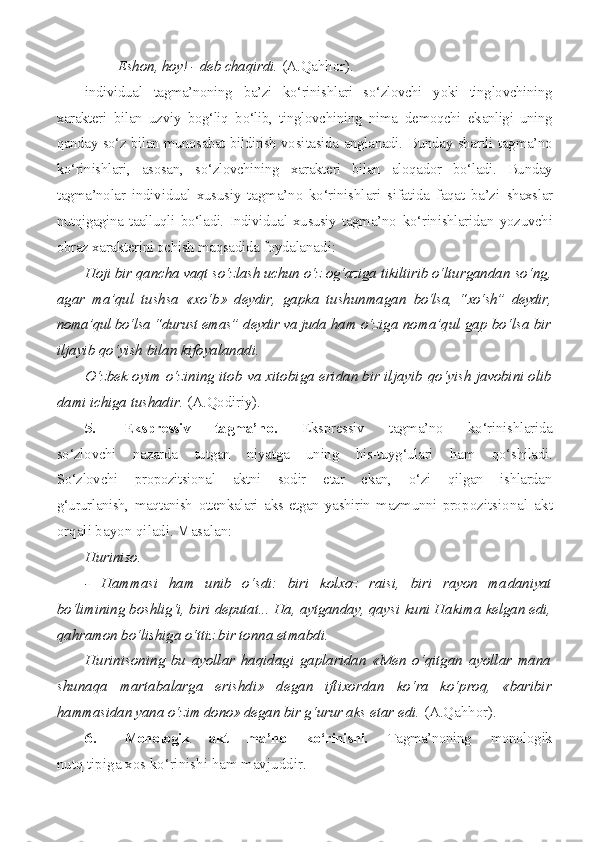 - Eshon, hoy! - deb chaqirdi.  (A.Qahhor).
individual   tagma’noning   ba’zi   ko‘rinishlari   so‘zlovchi   yoki   tinglovchining
xarakteri   bilan   uzviy   bog‘liq   bo‘lib,   tinglovchining   nima   demoqchi   ekanligi   uning
qanday so‘z bilan munosabat bildirish vosi tasida anglanadi. Bunday shartli tagma’no
ko‘rinishlari,   asosan,   so‘zlovchining   xarakteri   bilan   aloqador   bo‘ladi.   Bunday
tagma’nolar   individual   xususiy   tagma’no   ko‘rinishlari   sifatida   faqat   ba’zi   shaxslar
nutqigagina   taalluqli   bo‘ladi.   Individual   xususiy   tagma’no   ko‘rinishlaridan   yozuvchi
obraz xarakterini ochish maqsadida foydala nadi:
Hoji bir qancha vaqt so‘zlash uchun o‘z og‘aziga tikiltirib o‘ltu rgandan so‘ng,
agar   ma’qul   tushsa   «xo‘b»   deydir,   gapka   tushunmagan   bo‘lsa,   “xo‘sh”   deydir,
noma’qul bo‘lsa “durust emas” deydir va juda  ham o‘ziga noma’qul gap bo‘lsa bir
iljayib qo‘yish bilan kifoyalanadi.
O‘zbek oyim o‘zining itob va xitobiga eridan bir iljayib  qo‘yish javobini olib
dami ichiga tushadir.  (A.Qodiriy).
5. Ekspressiv   tagma’no.   Ekspressiv   tagma’no   ko‘rinishlarida
so‘zlovchi   nazarda   tutgan   niyatga   uning   his-tuyg‘ulari   ham   qo‘shiladi.
So‘zlovchi   propozitsional   aktni   sodir   etar   ekan,   o‘zi   qilgan   ishlardan
g‘ururlanish,   maqtanish   ottenkalari   aks   etgan   yashirin   mazmunni   pro pozitsional   akt
orqali bayon qiladi. Masalan:
Huriniso.
-   Hammasi   ham   unib   o‘sdi:   biri   kolxoz   raisi,   biri   rayon   ma daniyat
bo‘limining boshlig‘i, biri deputat... Ha, aytganday, qaysi  kuni Hakima kelgan edi,
qahramon bo‘lishiga o‘ttiz bir tonna et mabdi.
Hurinisoning   bu   ayollar   haqidagi   gaplaridan   «Men   o‘qitgan   ayollar   mana
shunaqa   martabalarga   erishdi»   degan   iftixordan   ko‘ra   ko‘proq,   «baribir
hammasidan yana o‘zim dono» degan bir g‘urur  aks etar edi.  (A.Qahhor).
6. Monologik   akt   ma’no   ko‘rinishi.   Tagma’noning   monologik
nutq tipiga xos ko‘rinishi ham mavjuddir. 