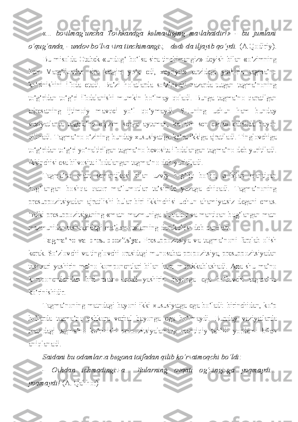 «...   bosilmag‘uncha   Toshkandga   kelmasliging   maslahatdir!»   -   bu   jumlani
o‘qug‘anda, - undov bo‘lsa sira tinchimangiz,  -  dedi-da  iljayib qo‘ydi.  (A.Qodiriy).
Bu misolda Otabek «undog‘ bo‘lsa sira tinchimangiz» deyish bilan   «o‘zimning
ham   Marg‘ilondan   sira   ketgim   yo‘q   edi,   xayriyat»   tarzidagi   yashirin   tagma’no
ko‘rinishini   ifoda   etadi.   Ba’zi   holatlarda   so‘zlov chi   nazarda   tutgan   tagma’noning
to‘g‘ridan   to‘g‘ri   ifodalanishi   mumkin   bo‘lmay   qoladi.   Bunga   tagma’no   qaratilgan
adresatning   ijtimoiy   ma vqei   yo‘l   qo‘ymaydi.   SHuning   uchun   ham   bunday
vaziyatlarda   tagma’no   «qizim   senga   aytaman,   kelinim   sen   eshit»   qabilida   bayon
qilinadi. Tagma’no o‘zining bunday xususiyatiga ko‘ra ikkiga ajratiladi. Tin glovchiga
to‘g‘ridan to‘g‘ri yo‘naltirilgan tagma’no bevosita ifodalangan  tagma’no deb yuritiladi.
Ikkinchisi esa bilvosita ifodalangan tag ma’no deb yuritiladi.
Tagma’no   matn   semantikasi   bilan   uzviy   bog‘liq   bo‘lib,   u   bilan   mantiqan
bog‘langan   boshqa   qator   ma’lumotlar   ta’sirida   yuzaga   chiqa di.   Tagma’noning
presuppozitsiyadan   ajratilishi   bular   biri   ikkinchi si   uchun   ahamiyatsiz   degani   emas.
Balki presuppozitsiyaning «matn- mazmuniga aloqador va mantiqan bog‘langan matn
mazmunidan tashqari dagi ma’lumot»larning darakchisi deb qaraladi.
Tagma’no   va   presuppozitsiya.   Presuppozitsiya   va   tagma’noni   farqlab olish
kerak. So‘zlovchi va tinglovchi orasidagi munosabat pro pozitsiya, presuppozitsiyadan
tashqari   yashirin   ma’no   komponentlari   bi lan   ham   murakkablashadi.   Ana   shu   ma’no
komponentlaridan   biri   matn   orqali   yashirin   bayonga   ega   bo‘luvchi   tagma’no
ko‘rinishidir.
Tagma’noning matndagi bayoni ikki xususiyatga ega bo‘ladi: bi rinchidan, ko‘p
hollarda   tagma’no   oshkora   verbal   bayonga   ega   bo‘lmaydi.   Bunday   vaziyatlarda
matndagi   tagma’no   ko‘rinishi   propozitsiyalarning   mantiqiy   tahlili   yordami   bilan
aniqlanadi.
Saidani bu odamlarza begona toifadan qilib ko‘rsatmoqchi  bo‘ldi:
-   Oshdan   ichmadingiz-a...   Bularning   ovqati   og‘zingizga   yoqmaydi...
yoqmaydi!  (A.   Qahhor) 