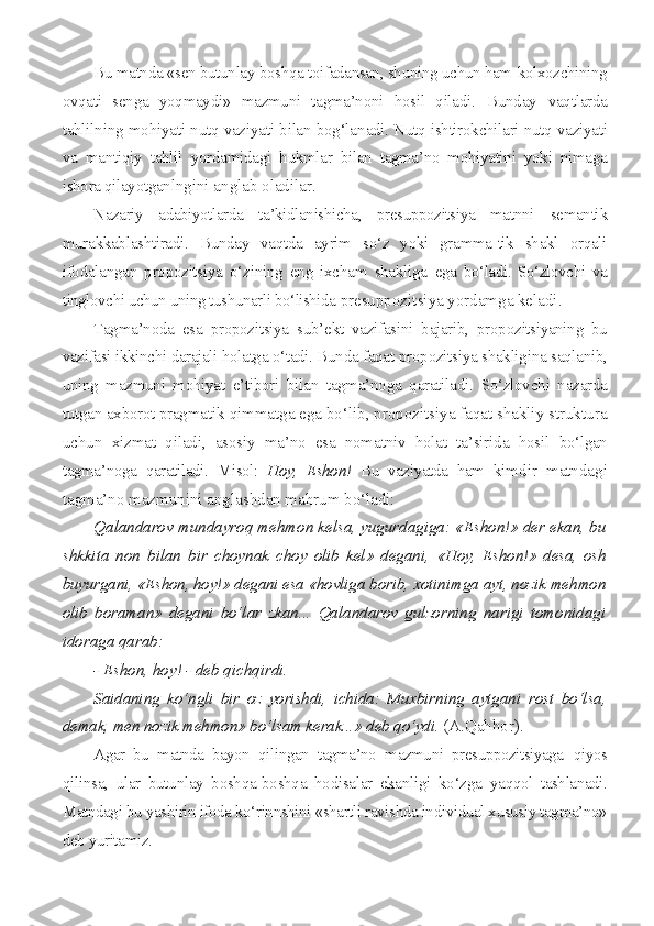 Bu matnda «sen butunlay boshqa toifadansan, shuning uchun ham  kolxozchining
ovqati   senga   yoqmaydi»   mazmuni   tagma’noni   hosil   qila di.   Bunday   vaqtlarda
tahlilning mohiyati nutq vaziyati bilan bog‘la nadi. Nutq ishtirokchilari nutq vaziyati
va   mantiqiy   tahlil   yordami dagi   hukmlar   bilan   tagma’no   mohiyatini   yoki   nimaga
ishora qilayotgan lngini anglab oladilar.
Nazariy   adabiyotlarda   ta’kidlanishicha,   presuppozitsiya   matnni   semantik
murakkablashtiradi.   Bunday   vaqtda   ayrim   so‘z   yoki   gramma-tik   shakl   orqali
ifodalangan   propozitsiya   o‘zining   eng   ixcham   shakliga   ega   bo‘ladi.   So‘zlovchi   va
tinglovchi uchun uning tushunarli bo‘lishida  presuppozitsiya yordamga keladi.
Tagma’noda   esa   propozitsiya   sub’ekt   vazifasini   bajarib,   propo zitsiyaning   bu
vazifasi ikkinchi darajali holatga o‘tadi. Bunda faqat  propozitsiya shakligina saqlanib,
uning   mazmuni   mohiyat   e’tibori   bi lan   tagma’noga   qaratiladi.   So‘zlovchi   nazarda
tutgan axborot pragma tik qimmatga ega bo‘lib, propozitsiya faqat shakliy struktura
uchun   xizmat   qiladi,   asosiy   ma’no   esa   nomatniv   holat   ta’sirida   hosil   bo‘lgan
tagma’noga   qaratiladi.   Misol:   Hoy,   Eshon!   Bu   vaziyatda   ham   kimdir   matndagi
tagma’no mazmunini anglashdan mahrum bo‘ladi:
Qalandarov mundayroq mehmon kelsa, yugurdagiga: «Eshon!» der ekan, bu
shkkita   non   bilan   bir   choynak   choy   olib   kel»   degani,   «Hoy,   Eshon!»   desa,   osh
buyurgani, «Eshon, hoy!» degani esa «hovliga  borib, xotinimga ayt, nozik mehmon
olib   boraman»   degani   bo‘lar   zkan...   Qalandarov   gulzorning   narigi   tomonidagi
idoraga qarab:
- Eshon, hoy! - deb qichqirdi.
Saidaning   ko‘ngli   bir   oz   yorishdi,   ichida:   Muxbirning   aytgani   rost   bo‘lsa,
demak, men nozik mehmon» bo‘lsam kerak...» deb qo‘ydi.  (A.Qahhor).
Agar   bu   matnda   bayon   qilingan   tagma’no   mazmuni   presuppozitsiyaga   qiyos
qilinsa,   ular   butunlay   boshqa-boshqa   hodisalar   ekanligi   ko‘zga   yaqqol   tashlanadi.
Matndagi bu yashirin ifoda ko‘rinnshini «shartli ravishda individual xususiy tagma’no»
deb yuritamiz. 