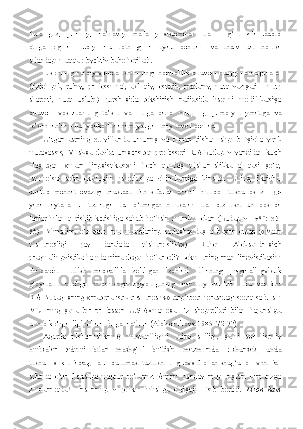 fiziologik,   ijtimoiy,   ma’naviy,   madaniy   sistemalar   bilan   bog‘liqlikda   tadqiq
etilgandagina   nutqiy   muloqotning   mohiyati   ochiladi   va   individual   hodisa
sifatidagi nutqqa obyektiv baho beriladi.
L isonning nutqiy voqelanishini unga hamrohlik qiluvchi nutqiy paradigmalar
(fiziologik,   ruhiy,   professional,   axloqiy,   estetik,   madaniy,   nutq   vaziyati   –   nutq
sharoiti,   nutq   uslubi)   qurshovida   tekshirish   natijasida   lisonni   modifikatsiya
qiluvchi   vositalarning   ta’siri   va   roliga   baho,   nutqning   ijtimoiy   qiymatiga   va
ta’sirchanlik – bunyodkorlik ahamiyatiga   ilmiy tavsif beriladi .    
O‘tgan   asrning   80-yillarida   umumiy   va   roman   tilshunosligi   bo‘yicha   yirik
mutaxassis,   Moskva   davlat   universiteti   professori   R.A.Budagov   yangidan   kuch
olayotgan   «matn   lingvistikasi»ni   hech   qanday   tilshunoslikka   aloqasi   yo‘q,
istiqbolsiz   soha   ekanligini   isbotlashga   chinakamiga   kirishdi.   Uning   fikricha,
«qattiq   mehnat   evaziga   mustaqil   fan   sifatida   ajralib   chiqqan   tilshunoslikning»
yana   qaytadan   til   tizimiga   oid   bo‘lmagan   hodisalar   bilan   qiziqishi   uni   boshqa
fanlar   bilan   qorishib   ketishiga   sabab   bo‘lishi   mumkin   ekan   (Budagov   1980:   85-
86).   Bilmadim,   o‘z   gumonini   maqolaning   sarlavhasidayoq   bayon   etgan   («Matn
tilshunosligi   qay   darajada   tilshunoslik?»)   Ruben   Aleksandrovich
pragmalingvistika haqida nima degan bo‘lar edi? Lekin uning matn lingvistikasini
chilparchin   qilish   maqsadida   keltirgan   izohlari   olimning   pragmalingvistik
g‘oyalarni   puchga   chiqarishga   tayyorligining   mantiqiy   dalilidir.   Bu   vazifani
R.A.Budagovning «materialistik tilshunoslik» targ‘iboti borasidagi sodiq safdoshi
MDUning   yana   bir   professori   O.S.Axmanova   o‘z   shogirdlari   bilan   bajarishga
urinib ko‘rganligini ham fanga ma’lum (Aleksandrova 1985: 72-73).
Agarda   tilshunoslikning   mustaqilligini   uning   sofligi,   ya’ni   sof   lisoniy
hodisalar   tadqiqi   bilan   mashg‘ul   bo‘lishi   mazmunida   tushunsak,   unda
tilshunoslikni faqatgina til qurilmasi tuzilishining tavsifi bilan shug‘ullanuvchi fan
sifatida   e’tirof   etishga   majbur   bo‘lamiz.   Ammo   bunday   majburiyatni   kim   bizga
zo‘rlamoqda?!   Insonning   voqelikni   bilishga   ehtiyoji   o‘sib   boradi.   Lison   ham 