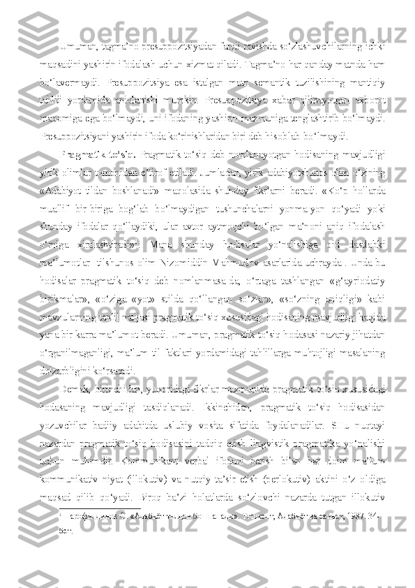 Umuman, tagma’no presuppozitsiyadan farqli ravishda so‘zlashuv chilarning ichki
maqsadini yashirin ifodalash uchun xizmat qiladi.  Tagma’no har qanday matnda ham
bo‘lavermaydi.   Presuppozitsiya   esa   istalgan   matn   semantik   tuzilishining   mantiqiy
tahlili   yordamida   aniqlanishi   mumkin.   Presuppozitsiya   xa bar   qilinayotgan   axborot
maqomiga ega bo‘lmaydi, uni ifodaning yashi rin mazmuniga tenglashtirib bo‘lmaydi.
Presuppozitsiyani yashirin ifoda ko‘rinishlaridan biri deb  hisoblab bo‘lmaydi.
Pragmatik to‘siq.   Pragmatik to‘siq deb nomlanayotgan hodisa ning mavjudligi
yirik olimlar tomonidan e’tirof etiladi. Jumla dan, yirik adabiyotshunos olim o‘zining
«Adabiyot   tildan   boshlanadi»   maqolasida   shunday   fikrlarni   beradi.   «Ko‘p   hollarda
muallif   bir- biriga   bog‘lab   bo‘lmaydigan   tushunchalarni   yonma-yon   qo‘yadi   yoki
shunday   ifodalar   qo‘llaydiki,   ular   avtor   aytmoqchi   bo‘lgan   ma’noni   aniq   ifo dalash
o‘rniga   xiralashtiradi» 1
.   Mana   shunday   hodisalar   yo‘nalishiga   oid   dastlabki
ma’lumotlar   tilshunos olim Nizomiddin Mahmudov   asarlarida uchrayda 1
. Unda bu
hodisalar   pragmatik   to‘siq   deb   nomlan masa-da,   o‘rtaga   tashlangan   «g‘ayriodatiy
birikmalar»,   «o‘ziga   «yot»   stilda   qo‘llangan   so‘zlar»,   «so‘zning   aniqligi»   kabi
mavzularning  tahlil natijasi pragmatik to‘siq xususidagi hodisaning mavjudligi  haqida
yana bir karra ma’lumot beradi. Umuman, pragmatik to‘siq hodasasi nazariy jihatdan
o‘rganilmaganligi, ma’lum til faktlari yordamidagi tahlillarga muhtojligi masalaning
dolzarbligini ko‘rsata di.
Demak, birinchidan, yuqoridagi fikrlar mazmunida pragmatik   to‘siq xususidagi
hodasaning   mavjudligi   tasdiqlanadi.   Ikkinchidan,   pragmatik   to‘siq   hodisasidan
yozuvchilar   badiiy   adabitda   uslubiy   vo sita   sifatida   foydalanadilar.   SHu   nuqtayi
nazardan pragmatik to‘siq   hodisasini   tadqiq   etish   lingvistik   pragmatika   yo‘nalishi
uchun   muhimdir.   Kommunikant   verbal   ifodani   berish   bilan   har   doim   ma’lum
kommunikativ   niyat   (illokutiv)   va   nutqiy   ta’sir   etish   (perlokutiv)   aktini   o‘z   oldiga
maqsad   qilib   qo‘yadi.   Biroq   ba’zi   holatlarda   so‘zlov chi   nazarda   tutgan   illokutiv
1
Шарофиддинов О. «Адабиёт тилдан бошпанади». Тошкент, Адабиёт ва санъат, 1987. 34-
бет.
  