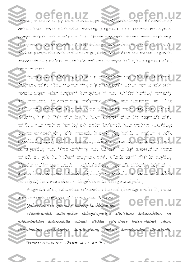 hamda   perlokutiv   nutqiy   aktlar   muvaffaqiyatli   amalga   oshirilmaydi.   So‘zlovchining
verbal   ifodani   bayon   qilish   uslubi   asosidagi   pragmatik   to‘siq   kommunikant   niyatini
yuzaga   chikishi   uchun   to‘siq   bo‘ladi.   Bunda   tinglovchi   diqqati   matn   tarkibida gi
asosiy mazmunga emas, balki nutq sub’ektining nutqiy aktlarning talaffuz qilish uslubi
ta’sirida   yuzaga   chiquvchi   ma’lumotlarga   jalb   bo‘ladi.   Mana   shu   asosda   tinglovchi
tasavvurida nutq sub’ekti haqida  ba’zi ma’lumotlar paydo bo‘lib, bu pragmatik to‘siq
deb nomlanadi.
Pragmatik to‘siq ifodaning shakliy hosil bo‘lishi bilan bog‘liq hodisa hisoblanadi.
Pragmatik   to‘siq   ifoda   mazmunining   to‘g‘ri   anglanishi   uchun   hamda   so‘zlovchi
nazarda   tutgan   xabar   darajasini   kamayti ruvchi   nutq   sub’ekti   haqidagi   nomatniy
ma’lumotlardir.   So‘zlovchining   me’yorsiz   nutqiy   xatti-harakatlari   va   ifoda
talaffuzining   me’yorsiz   uslubi   rejalashtirilgan   illokutiv   mazmuniga   to‘siq   bo‘ladi.
Ifodaning   hosil   bo‘lishi   bilan   bog‘liq   hukm   ko‘rinishlaridan   biri   pragmatik   to‘siq
bo‘lib,   u   nutq   predmeti   haqidagi   axborotdan   farqla nadi.   Nutq   predmeti   xususidaga
axborot   so‘zlovchining   ichki   maqsada   bilan   bog‘liq   bo‘lib,   u   ma’lum   voqelik
xususida tinglovchiga xabar be radi. Pragmatik to‘siq mazmuni esa faqat tinglovchi
pozitsiyasidagi   nutq   ishtirokchisining   nutq   sub’ekti   haqidagi   tasavvuridan   iborat
bo‘ladi.   «U   yoki   bu   hodisani   pragmatik   to‘siq   sifatida   tasnif   qilishda 2
  quyidagi
faktorlar   muhim   o‘rin   tutadi:   1.   Rejalashtirilgan   pragma tik   effektning   belgilari.   2.
So‘zlovchi   va   tinglovchi   o‘rtasidagi   ij timoiy   munosabatlar.   3.   Tezaurus   (intellekt
imkoniyati) fondi va xarakteri. 4. Lingvistik materialning xususiyati» 1
,
Pragmatik to‘siq tushunchasi so‘zlovchi uchun nol qimmatga ega  bo‘lib, bunda
faqat tinglovchi pozitsiyasi e’tiborga olinadi. Masalan:
Qalandarov tuzgan nutq shunday boshlanar edi:
«Hindistonlik   xotin-qizlar   delegatsiyasiga   «Bo‘ston»   kolxozchilari   va
rahbarlaridan   kolxozchilik   salomi.   Bizkim   «Bo‘ston»   kolxozchilari,   idora
xizmatchilari   paxtakorlar   kurultoyining   tarixiy   karorlaridan   ilhomlanib,
2
Абдураҳмонов X., Мадмудов Н. Сўэ эстетикаси. Тошкент, 1981.   