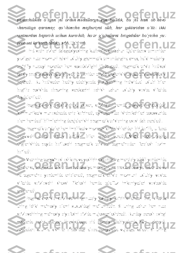 paxtachilikda   o‘tgan   yil   or den-medallarga   ega   bo‘ldik,   bu   yil   ham   ob-havo
sharoitiga   qara may,   qo‘shimcha   majburiyat   olib,   har   gektaridan   o‘ttiz   ikki
sentnerdan   bajarish   uchun   kurashib,   hozir   g‘o‘zalarni   brigadalar   bo‘yicha   yuz
protsent ko‘tarib oldik...»  (A.Qahhor).
Hind xotin-qizlari delegatsiyasining kutib olinishi uchun Qa landarov tomonidan
yozilgan nutq mazmuni raisni uslubiy-grammatik tomondangina emas, balki madaniy-
ma’rifiy   nuqtayi   nazardan   ham   savodsizligini   ifoda   etadi.   Pragmatik   to‘siq   hodisasi
asosiy propozits iyaning tinglovchi tomonidan to‘g‘ri anglanishi uchun, to‘siq vazifasini
bajaradi.   Bu   hodisadan   badiiy   adabiyotda   yozuvchining   individual   uslubi   bilan
bog‘liq   ravishda   obrazning   xarakterini   ochish   uchun   uslu biy   vosita   sifatida
foydalaniladi.
Pragmatik   to‘siq   tushunchasi,   asosan,   so‘zlovchi   hamda   tinglovchi   o‘rtasidagi
kommunikativ   munosabatda   aniq   ko‘rinadi,   ayniqsa,   nutq   ishtirokchilari   tasavvurida
olam hamda til bilimlarining darajala nishi pragmatik to‘siqning asosi deb qaraladi.
Pragmatik to‘siqlar ham implikativ mazmun ko‘rinishlaridan  biri bo‘lib, u faqat
tinglovchi   uchun   malum   bo‘lishi   bilan   ajralib   turadi,   Matn   mazmunining
anglanishida   paydo   bo‘luvchi   pragmatik   to‘siqni   tagma’nodan   farqlash   lozim
bo‘ladi.
Matnning tagma’nosi oshkora va yashirin axborotning mantiqiy tahlili yordamida
aniqlansa, pragmatik to‘siq na propozitsiya mazmuni,  na presuppozitsiya mazmuni va
na   tagama’no   yordamida   aniqlanadi,   prag matik   to‘siq   mazmuni   uslubiy   vosita
sifatida   so‘zlovchi   shaxsi   fikrlashi   hamda   talaffuz   imkoniyatlari   vositasida
aniqlanadi.
Pragmatik   to‘siq   so‘zlovchining   nutqiy   axloqiy   ko‘rinishlaridan   biri,   sifatida
uning   ichki   ma’naviy   olami   xususidagi   ma’lumotdir.   SHu ning   uchun   ham   nutq
so‘zlovchining ma’naviy qiyofasini o‘zida mujassamlashtiradi. Bunday qarash oxirgi
paytlarda   nashr   qilingan   lingvi stikaga   oid   nazariy   adabiyotlarda   ham   uchraydi.
Jumladan:   «Jumla   kishilar   o‘rtasidagi   aloqa   jarayonida   vujudga   keladi.   SHuning 