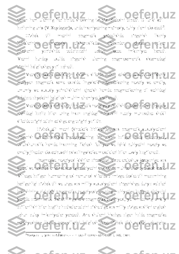 uchun   ham   ularning   har   birida   shaxsning   izi   o‘z   ifodasini   topadi.   CHunki   «til   -
borliqning uni» (M.Xaydegter)», unda insoniyatning ma’naviy,  ruhiy olami aks etadi 3
.
O‘zbek   tili   matnini   pragmatik   yo‘nalishda   o‘rganish   lisoniy
birliklarining   an’anaviy   tilshunoslikda   e’tibordan   chetda   qolgan
jihatlarini   yoritishda   tadqiqotchi   uchun   katta   imkoniyat   beradi.
Matnni   bunday   usulda   o‘rganish   ularning   pragmasemantik   sistemadagi
o‘rnini belgilashga yo‘l ochadi.
Matn   (sintaktik   birliklar)ni   sistema   sifatida   tadqiq   etishda   til   sathi   birliklarini
muayyan   pragmatik   sema   asosida   lingvistik   pragmatikaning   nazariy   va   amaliy,
umumiy   va   xususiy   yo‘nalishlarini   ajratish   hamda   pragmatikaning   til   sathidagi
tadqiqot obyektini  belgilash muhim ahamiyat kasb etadi.
Matn (sintaktik birliklar)ni pragmatik nazariya yo‘nalishida  tadqiq etish obyektiv
olamdagi   borliq   bilan   uning   inson   ongidagi   in’ikosini   nutqiy   munosabat   shakli
sifatida to‘g‘ri talqin etishga  eng to‘g‘ri yo‘ldir.
O‘zbek   tili   matni   (sintaktik   birliklari)ga   xos   pragmatik   xu susiyatlarni
o‘rganish   umuminsoniyat   madaniyatining   bir   qismi   bo‘lgan   nutq   madaniyati,
uslubshunoslik   hamda   insonning   fikrlash   faoliyati   va   ichki   ruhiyatini   nazariy   va
amaliy jihatdan aks ettiruvchi psixo lingvistika masalalari bilan uzviy bog‘lanadi.
Pragmatika   nazariyasi   kishilar   o‘rtasidagi   aloqa-aralashuv   jarayoniga   xos
verbal va noverbal munosabatning mohiyatini anglashda muhim ahamiyat kasb etadi.
Millatga bo‘lgan hurmatning asl namunasi   sifatida tilimizga davlat tili maqomining
berilganligi o‘zbek tili   va unga xos milliy xususiyatlarni o‘rganishga dunyo xalqlari
intili shining qiziqishi pragmatika nazariyasiga, uning mohiyatiga bo‘lgan e htiyojni
yanada   orttirmoqda.  Sababi  lingvistik  pragmatika   nazariya si, ya’ni nutqning amaliy
qo‘llanilishi bilan bog‘liq hodisalar talqini  o‘sha tilga xos milliy o‘ziga xoslikni anglash
uchun   qulay   imkoniyatlar   yaratadi.   Ana   shularni   hisobga   olgan   holda   pragmatika
nazariyasining   lisoniy   tamoyillarini   belgilash   faqat   o‘zbek   tilshunosligi   uchungina
3
Маҳмудов Н.,Нурмонов А.Ўэбек тилининг назарий грамматикаси.Тошкент, 1995, 10-бет.   