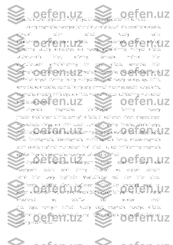 emas, balki turkologiya uchun ham g‘oyat dolzarb masalalardan biri sa- naladi.
Lisoniy pragmatika nazariyasi jahon tilshunosligida turli- cha qarashlar vositasida
xilma-xil   talqin   etiladi.   Nutqiy   axloq
shakllarining   amaliy   asosi   sifatida   nutq   madaniyati   bilan,   so‘zlash
san’atining   uslubiy   vositalariga   xos   nazariy   yo‘nalishining   mohiya ti   sifatida
uslubshunoslik   bilan,   so‘zning   denotativ   ma’nosi   bilan
shug‘ullanuvchi   yo‘nalishlarining   bir   qismi   sifatida   semantika   bilan
pragmatikaning   o‘zaro   munosabati   ko‘rsatiladi.   Pragmatika   tilshu noslikning   boshqa
bo‘limlari   singari   o‘zining   lisoniy   mohiyatidan   iborat   nazariy   asosiga   ega   bo‘lib,
semantika va sintaktika qatorida lisoniy teng qimmatli maqomga egadir. Bunga ko‘ra,
pragmatika sin taktik birliklarga xos ifoda mazmunini nutq sub’ektining munosa bati
sifatida tadqiq etadi.
Lingvistik   pragmatika   tilshunoslik   fanining   nazariy
jihatdan   shakllangan   alohida   tarmog‘i   sifatida   til   sathlariaro   o‘za ro   chegaralangan
munosabatda   o‘ziga   xos   o‘rin   tutadi.   Jumladan,   til ning   fonetika,   leksikologiya,
morfologiya, sintaksis kabi sath bir liklarining pragmatik vazifasi bilan uzviy bog‘liq
holda   fonoprag matik,   leksopragmatik,   morfopragmatik   hamda   sintaksopragmatik
ta lqin   asosida   pog‘onali   munosabatni   hosil   qiladi.   Bu   sath   birlikla rining   pragmatik
vazifasi lingvistik pragmatika nazariyasi uchun  asos bo‘ladi.
Lingvistik   pragmatika   mohiyatini   ifoda   etuvchi   nutqiy   akt
nazariyasini   tadqiq   etish   tilning   ifodalash   va   anglash   tabiatini
ochish   bilan   uzviy   bog‘liqdir.   Mavjudlikdagi   real   olam   bilan   aloqa-
dor   barcha   hodisalar   o‘zaro   bog‘langan   bo‘lib,   ular   insonning   sezgi   or-
ganlari vositasi (ko‘rish, eshitish, his etish)da fikrlash  faoliyati ning quroli - ongida
sintezlanadi   va   talaffuz   akti   vositasi   orqali
tilda   qayta   namoyon   bo‘ladi.   Nutqiy   aktni   pragmatik   nazariya   sifatida
o‘rganish borliq - ong - til hamda til - ong - borliq dialektik munosa batini ifodalash
uchun yordam beradi. 