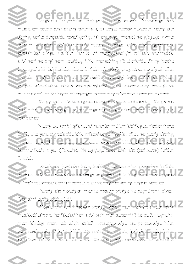 Lingvistik   pragmatika   mohiyatini   ifoda   etuvchi   hodisalarga   xos
masalalarni   tadqiq   etish   adabiyotshunoslik,   uslubiyat   nuqtayi   na zaridan   badiiy   asar
tilining   san’at   darajasida   bezatilganligi,   ish langanligi,   maqsad   va   g‘oyaga   xizmat
qilishini   ko‘rsatish,   sof   tilshu noslik   nuqtayi   nazariga   ko‘ra   tilning   grammatik
qurilishidagi   o‘ziga   xosliklari   hamda   uni   mantiqan   to‘g‘ri   qo‘llash,   shuningdek,
so‘zlovchi   va   tinglovchn   orasidagi   ichki   maqsadning   ifodalanishida   tilning   barcha
imkoniyatlarini   belgilashdan   iborat   bo‘ladi.   Lingvistik   pragmatika   nazariyasi   bilan
aloqador   barcha   hodisalar   nutq   ishtirokchilari   orasidagi   bayon   qilish   va   anglash
birligini   ta’minlashda   uslubiy   vosita ga   aylanadi.   Ifoda   mazmunining   mantiqli   va
mantiqsiz qo‘llanishi  bayon qilinayotgan axborotning ta’sir etish darajasini oshiradi.
Nutqiy aktlar o‘zida pragmatikaning mohiyatini ifoda etadi.      Nutqiy akt
tushunchalarining   yuzaga   kelishi   lingvistik   pragmatika   uchun   nazariy   asos
hisoblanadi.
Nutqiy akt semiologik nutqai nazardan ma’lum kichik gu ruhlardan iborat
bo‘lib, ular yana o‘z tarkibida ichki mikrosistemani   tashkil  qiladi  va   nutqiy  aktning
ma’lum   tamoyillari   asosida   qayta   katta   sistemaga   birlashadi.   Bular   talaffuz,
kommunikativ   niyat   (illokutiv),   his-tuyg‘uga   ta’sir   etish   akt   (perlokutiv)   laridan
ibo ratdar.
Nutqiy   akt   jumladan   katta,   kichik,   hatto   uning   bir   qismi   ham bo‘lishi
mumkin, ko‘p holatlarda so‘z birikmasiga teng keladi. SHu   belgilari bilan nutqiy akt
sof ma’noda sintaktik birlikni qamrab  oladi va pragmatikaning obyekti sanaladi.
Nutqiy   akt   nazariyasi   matnda   presuppozitsiya   va   tagma’noni   o‘zaro
farqlashni qat’iy talab qiladi.
Tagma’no   ham,   presuppozitsiya   ham   matn   semantik   tuzilishini
murakkablashtirib, har ikkalasi ham so‘zlovchi munosabatini ifoda etadi. Tagma’no
matn   ichidagi   matn   deb   talqin   etiladi.   Presuppozits iya   esa   propozitsiya   bilan
zidlanuvchi   axborot   ko‘rinishidir.   Tag ma’no   doimo   nutq   ishtirokchilaridan   biriga
noma’lum   bo‘lishi   bilan   ajralib   turadi.   Umuman,   matn   semantikasi   bir   tomondan 