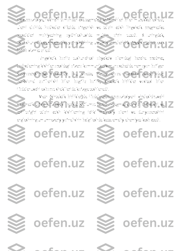presuppozitsiya, ikkinchi tomondan esa tagma’no ko‘rinishlari bilan murakkablashadi,
ularni   alohida   hodisalar   sifatida   o‘rganish   va   talqin   etish   lingvistik   pragmatika
masalalari   mohiyatining   oydinlashuvida   muhim   o‘rin   tutadi.   SHuningdek,
uslubshunoslik va pragmatika yo‘nalishining  umumiy qirralarini ko‘rsatish uchun asos
bo‘lib xizmat qiladi.
Lingvistik   borliq   tushunchasi   obyektiv   olamdagi   barcha   predmet,
hodisalarning kishilar orasidagi o‘zaro kommunikativ muno sabatida namoyon bo‘lgan
dunyoqarashning   mahsulidir.   Bu,   albatta,   til ning   aloqa-aralashuv   jarayonidagi
funksional   qo‘llanishi   bilan   bog‘liq   bo‘lib,   sintaktik   birliklar   vositasi   bilan
ifodalanuvchi ax borot shakllarida ko‘zga tashlanadi.
Matn   (sintaktik   birliklar)da   ifodalangan   propozitsiyani   xiralashtiruvchi
pragmatik to‘siq so‘zlovchi haqida ma’lumot beradi.   Pragmatik   to‘siq   hodisasini   va
uni   to‘g‘ri   talqin   etish   kishilarning   ichki   ma’naviy   olami   va   dunyoqarashini
anglashning umumnazariy yo‘ nalishin belgilashda katta amaliy ahamiyat kasb etadi.  