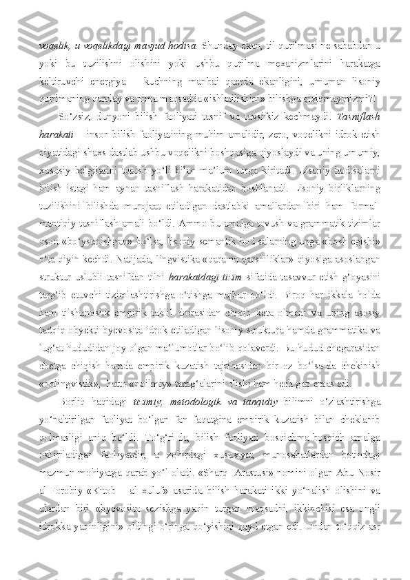 voqelik, u voqelikdagi mavjud hodisa.   Shunday ekan, til qurilmasi ne sababdan u
yoki   bu   tuzilishni   olishini   yoki   ushbu   qurilma   mexanizmlarini   harakatga
keltiruvchi   energiya   –   kuchning   manbai   qaerda   ekanligini,   umuman   lisoniy
qurilmaning qanday va nima maqsadda «ishlatilishini» bilishga qiziqmaymizmi?!
So‘zsiz,   dunyoni   bilish   faoliyati   tasnif   va   tavsifsiz   kechmaydi.   Tasniflash
harakati   –  inson  bilish  faoliyatining muhim  amalidir, zero, voqelikni idrok  etish
niyatidagi shaxs dastlab ushbu voqelikni boshqasiga qiyoslaydi va uning umumiy,
xususiy   belgilarini   topish   yo‘li   bilan   ma’lum   turga   kiritadi.   Lisoniy   hodisalarni
bilish   istagi   ham   aynan   tasniflash   harakatidan   boshlanadi.   Lisoniy   birliklarning
tuzilishini   bilishda   murojaat   etiladigan   dastlabki   amallardan   biri   ham   formal-
mantiqiy tasniflash amali bo‘ldi. Ammo bu amalga tovush va grammatik tizimlar
oson «bo‘ysunishgan» bo‘lsa, lisoniy semantik hodisalarning unga «bosh egishi»
o‘ta qiyin kechdi. Natijada, lingvistika «qarama-qarshiliklar» qiyosiga asoslangan
struktur  uslubli  tasnifdan  tilni   harakatdagi  tizim   sifatida  tasavvur  etish   g‘oyasini
targ‘ib   etuvchi   tizimlashtirishga   o‘tishga   majbur   bo‘ldi.   Biroq   har   ikkala   holda
ham   tilshunoslik   empirik   tahlil   doirasidan   chiqib   keta   olmadi   va   uning   asosiy
tadqiq obyekti byevosita idrok etiladigan lisoniy struktura hamda grammatika va
lug‘at hududidan joy olgan ma’lumotlar bo‘lib qolaverdi. Bu hudud chegarasidan
chetga   chiqish   hamda   empirik   kuzatish   tajribasidan   bir   oz   bo‘lsa-da   chekinish
«nolingvistik»,  hatto «noilmiy» tamg‘alarini olishi ham hech gap emas edi.
Borliq   haqidagi   tizimiy,   metodologik   va   tanqidiy   bilimni   o‘zlashtirishga
yo‘naltirilgan   faoliyat   bo‘lgan   fan   faqatgina   empirik   kuzatish   bilan   cheklanib
qolmasligi   aniq   bo‘ldi.   To‘g‘ri-da,   bilish   faoliyati   bosqichma-bosqich   amalga
oshiriladigan   faoliyatdir,   u   zohirdagi   xususiyat,   munosabatlardan   botindagi
mazmun-mohiyatga qarab yo‘l oladi. «Sharq   Arastusi» nomini olgan Abu Nosir
al-Forobiy   «Kitob   –   al   xuluf»   asarida   bilish   harakati   ikki   yo‘nalish   olishini   va
ulardan   biri   «byevosita   sezishga   yaqin   turgan   maqsadni,   ikkinchisi   esa   ongli
idrokka yaqinligini» oldingi o‘ringa qo‘yishini qayd etgan edi. Undan to‘qqiz asr 