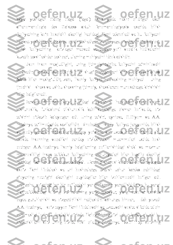 keyin   yashagan   Georg   Gegel   (‘egel)   1807   yilda   nashr   qildirgan   asari
«‘‘anomenologie   des   Geistes»   «Ruh   fenomenologiyasi»   asarida   bilish
faoliyatining   ko‘p   bosqichli   ekanligi   haqidagi   fikrni   takrorladi   va   bu   faoliyatni
haqiqat  yashiringan,  botinga  qarab  tushadigan  zinapoyaga o‘xshatdi.  Darhaqiqat,
bilish   faoliyatining     ko‘zlagan   maqsadi   va   tutgan   yo‘li   voqelik   hodisalarini
kuzatib tavsiflashdan tashqari, ularning mohiyatini idrok etishdir.
Lison   inson   mavjudligini,   uning   ijtimoiy   tajriba-faoliyatini   ta’minlovchi
hodisadir.   Demak,  lison  tadqiqi  bilan   shug‘ullanayotgani   kimsa    beixtiyor   o‘zini
bilish   bilan   mashg‘uldir,   zero,   lisoniy   faoliyat   hodisasining   mohiyati   –   uning
ijrochisi – shaxs va ushbu shaxsning ijtimoiy, shaxslararo munosabatga kirishishi
bilan belgilanadi.
Darvoqe,   fenomenologiya   ruhidagi   g‘oyalar   til   haqidagi   fanning   sistem
tilshunoslik,   funktsional   tilshunoslik   kabi   sohalariga   qisman   bo‘lsa-da,   o‘z
ta’sirini   o‘tkazib   kelayotgan   edi.   Uning   ta’siri,   ayniqsa,   G.Giyom   va   A.A.
Potebnya   ta’limotlarida   sezilarlidir.   Binobarin,   lisoniy   faoliyat   jarayonida   bilish
va   ijodiy   yaratish   maqsadlarining   qay   yo‘sinda   «omuxta»   bo‘lishi   hamda   shu
asosda   insonning   voqelikni   qanday   o‘zlashtirishi   muammolari   ustida   bosh
qotirgan   A.A.Potebnya   lisoniy   belgilarning   qo‘llanishidagi   shakl   va   mazmun
mutanosibligi   inson   tafakkur   faoliyatining   qonuniyatlari   bilan   bog‘liq   ekanligi
haqidagi fikrni muhokamaga tashlaydi. Ukrain tilshunosi ko‘pchilik bildirayotgan
«so‘z   fikrni   ifodalash   va   uni   boshqalarga   uzatish   uchun   kerak»   qabilidagi
g‘oyaning   noto‘g‘ri   ekanligini   quyidagilar   bilan   izohlamoqchi   bo‘lgan   edi.
Uningcha,   so‘zning   har   bir   qo‘llanishi   yangi   fikrning   yaratilishidir   va   bu   yangi
fikr   tafakkurdagi   oldingi   zahiralarning   yangi   tasavvur,   yangi   savollar   asosida
qayta   guruhlanishi   va   o‘zgartirilishi   natijasidir.   «Shunga   binoan,   -   deb   yozadi
A.A.Potebnya, - so‘z tayyor fikrni ifodalovchi va uzatuvchi vosita sifatida talqin
qilinmasligi lozim; u dastlabki o‘rinda fikrlovchining o‘zi uchun kerak, chunki bu
o‘zgarishlarni   so‘z   uning   o‘zida   hosil   qiladi»   (Potebnya   1990:   115).   So‘zning 