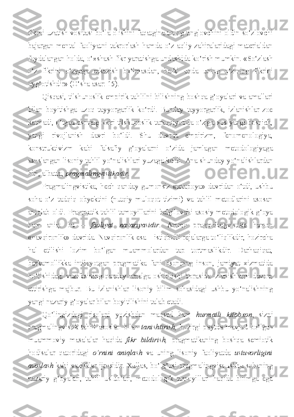 fikrni uzatish vositasi bo‘la olishini faqatgina uning tinglovchini oldin so‘zlovchi
bajargan   mental   faoliyatni   takrorlash   hamda   o‘z   aqliy   zahiralaridagi   materialdan
foydalangan holda, o‘xshash fikr yaratishga undashida ko‘rish mumkin. «So‘zlash
o‘z   fikrini   o‘zgaga   etkazish   bo‘lmasdan,   balki   unda   uning   o‘zining   fikrini
uyg‘otishdir» (O‘sha asar: 15).
Qisqasi, tilshunoslik empirik tahlilni bilishning boshqa g‘oyalari va amallari
bilan   boyitishga   uzoq   tayyorgarlik   ko‘rdi.   Bunday   tayyorgarlik,   izlanishlar   zoe
ketmadi, o‘tgan asrning oxiri tilshunoslik taraqqiyotida o‘ziga xos yangi bosqich,
yangi   rivojlanish   davri   bo‘ldi.   Shu   davrda   empirizm,   fenomenologiya,
konstruktivizm   kabi   falsafiy   g‘oyalarni   o‘zida   jamlagan   metodologiyaga
asoslangan lisoniy tahlil yo‘nalishlari yuzaga keldi. Ana shunday yo‘nalishlardan
biri, albatta,  pragmalingvistikadir .
Pragmalingvistika,   hech   qanday   gumonsiz   «tetapoya»   davridan   o‘tdi,   ushbu
soha   o‘z   tadqiq   obyektini   (nutqiy   muloqot   tizimi)   va   tahlil   metodlarini   asosan
aniqlab oldi. Pragmatik tahlil tamoyillarini belgilovchi asosiy metodologik g‘oya
ham   aniq:   bu   –   faoliyat   nazariyasidir .   Ammo   pragmalingvistika   hamon
«navqironlik» davrida. Navqironlik esa – istiqbolli rejalarga to‘liqlikdir, hozircha
hal   etilishi   lozim   bo‘lgan   muammolardan   tap   tortmaslikdir.   Darhaqiqat,
barkamollikka   intilayotgan   pragmatika   fani   lisonning   inson,   jamiyat   xizmatida
bo‘lishidagi   vazifasining   qanday   amalga   oshirilishi   borasida   izlanishlarni   davom
ettirishga   majbur.   Bu   izlanishlar   lisoniy   bilim   sohasidagi   ushbu   yo‘nalishning
yangi nazariy g‘oyalar bilan boyitilishini talab etadi.
Qo‘lingizdagi   risolani   yozishdan   maqsad   ham   hurmatli   kitobxon ,   sizni
pragmalingvistik  tahlil  asoslari  bilan   tanishtirish,   hozirgi  paytda  mavjud  bo‘lgan
muammoviy   masalalar   haqida   fikr   bildirish,   pragmatikaning   boshqa   semiotik
hodisalar   qatoridagi   o‘rnini   aniqlash   va   uning   lisoniy   faoliyatda   ustuvorligini
asoslash   kabi vazifalar ijrosidir. Xullas, bo‘lg‘usi pragmalingvist ushbu sohaning
nazariy   g‘oyalari,   tahlil   uslublari,   metodologik   tamoyillari   haqida   bilimga   ega 