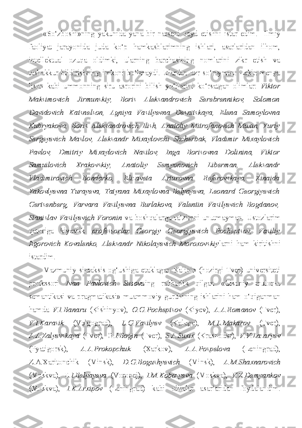 «So‘zboshi»ning   yakunida   yana   bir   narsani   qayd   etishni   istar   edim.     Ilmiy
faoliyat   jarayonida   juda   ko‘p   hamkasblarimning   ishlari,   asarlaridan   ilhom,
intellektual   ozuqa   oldimki,   ularning   barchasining   nomlarini   zikr   etish   va
tashakkur   bildirishning   imkoni   bo‘lmaydi.   Ulardan   uzr   so‘rayman.   Lekin   menga
lison   kabi   ummonning   siru   asrorini   bilish   yo‘llarini   ko‘rsatgan   olimlar:   Viktor
Maksimovich   Jirmunskiy,   Boris   Aleksandrovich   Serebrennikov,   Solomon
Davidovich   Katsnelson,   Agniya   Vasilyevna   Desnitskaya,   Elena   Samoylovna
Kubryakova,   Boris   Aleksandrovich   Ilish,   Anatoliy   Mitrofanovich   Muxin,   Yuriy
Sergeyevich   Maslov,   Aleksandr   Mixaylovchi   Shcherbak,   Vladimir   Mixaylovich
Pavlov,   Dmitriy   Mixaylovich   Nasilov,   Inga   Borisovna   Dolinina,   Viktor
Samuilovich   Xrakovskiy,   Anatoliy   Semyonovich   Liberman,   Aleksandr
Vladimirovich   Bondarko,   Elizaveta   Arturovna   Referovskaya,   Zinaida
Yakovlyevna   Turayeva,   Tatyana   Mixaylovna   Belyayeva,   Leonard   Georgiyevich
Gertsenberg,   Varvara   Vasilyevna   Burlakova,   Valentin   Vasilyevich   Bogdanov,
Stanislav  Vasilyevich  Voronin   va   boshqalarga  ta’zimni  unutmayman.   Ustozlarim
qatoriga   kiyevlik   professorlar   Georgiy   Georgiyevich   Pocheptsov,   Vasiliy
Egorovich   Kovalenko,   Aleksandr   Nikolayevich   Moroxovskiy larni   ham   kiritishni
istardim.
Mazmuniy   sintaksis   og‘ushiga   etaklagan   Kalinin   (hozirgi   Tver)   universiteti
professori   Ivan   Pavlovich   Susov ning   rahbarlik   qilgan   «Lisoniy   muloqot
semantikasi   va   pragmatikasi»   muammoviy   guruhining   ishlarini   ham   o‘qiganman
hamda   V.I.Banaru   (Kishinyov),   O.G.Pocheptsov   (Kiyev),   A.A.Romanov   (Tver),
V.I.Karasik   (Volgograd),   L.G.Vasilyev   (Kaluga),   M.L.Makarov   (Tver),
A.A.Zalyevskaya   (Tver),   G. I.Bogin   (Tver),   S.A.Suxix   (Krasnodar),   V.V.Lazaryev
(Pyatigorsk),   A.A.Prokopchuk   (Xarkov),   A.A.Pospelova   (Leningrad),
Z.A.Xaritonchik   (Minsk),   D.G.Bogushyevich   (Minsk),   A.M.Shaxnarovich
(Moskva),   E .I.Belyayeva   (Voronej),   I.M.Kobozyeva   (Moskva),   V.Z.Demyankov
(Moskva),   I.K.Arxipov   (Leningrad)   kabi   olimlar   asarlaridan   foydalandim. 