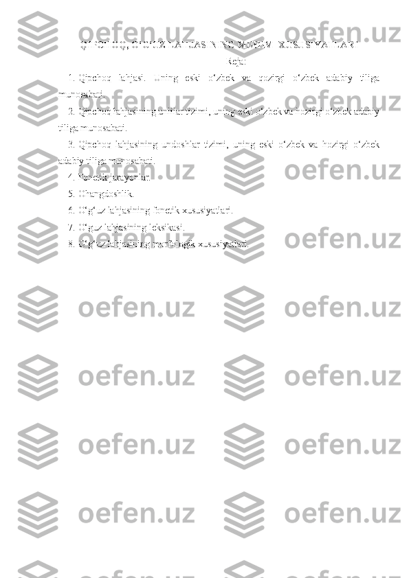 QIPCHOQ, O‘G‘UZ LAHJASINING MUHIM  XUSUSIYATLARI
Reja:
1. Qipchoq   lahjasi.   Uning   eski   o‘zbek   va   qozirgi   o‘zbek   adabiy   tiliga
munosabati.
2. Qipchoq lahjasining unlilar tizimi, uning eski o‘zbek va hozirgi o‘zbek adabiy
tiliga munosabati.
3. Qipchoq   lahjasining   undoshlar   tizimi,   uning   eski   o‘zbek   va   hozirgi   o‘zbek
adabiy tiliga munosabati.
4. Fonetik jarayonlar.
5. Ohangdoshlik.
6. O‘g‘uz lahjasining fonetik xususiyatlari.
7. O‘guz lahjasining leksikasi.
8. O‘g‘uz lahjasining morfologik xususiyatlari. 