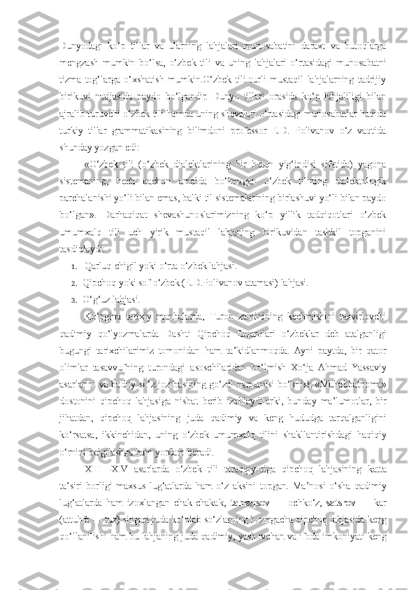 Dunyodagi   ko‘p   tillar   va   ularning   lahjalari   munosabatini   daraxt   va   butoqlarga
mengzash   mumkin   bo‘lsa,   o‘zbek   tili   va   uning   lahjalari   o‘rtasidagi   munosabatni
tizma   tog‘larga   o‘xshatish   mumkin.O‘zbek   tili   turli   mustaqil   lahjalarning   tadrijiy
birikuvi   natijasida   paydo   bo‘lgandir.   Dunyo   tillari   orasida   ko‘p   lahjaliligi   bilan
ajralib turuvchi o‘zbek tili hamda uning shevalari o‘rtasidagi munosabatlar haqida
turkiy   tillar   grammatikasining   bilimdoni   professor   E.D.   Polivanov   o‘z   vaqtida
shunday yozgan edi:
«O‘zbek   tili   (o‘zbek   dialektlarining   bir   butun   yig‘indisi   sifatida)   yagona
sistemaning,   hech   qachon   amalda   bo‘lmagan   o‘zbek   tilining   dialektologik
parchalanishi yo‘li bilan emas, balki til sistemalarining birlashuvi yo‘li bilan paydo
bo‘lgan».   Darhaqiqat   shevashunoslarimizning   ko‘p   yillik   tadqiqotlari   o‘zbek
umumxalq   tili   uch   yirik   mustaqil   lahjaning   birikuvidan   tashkil   topganini
tasdiqlaydi:
1. Qarluq-chigil yoki o‘rta o‘zbek lahjasi.
2. Qipchoq yoki sof o‘zbek (E.D.Polivanov atamasi) lahjasi.
3. O‘g‘uz lahjasi.
Ko‘pgina   tarixiy   manbalarda,   Turon   zaminining   kechmishini   tasvirlovchi
qadimiy   qo‘lyozmalarda   Dashti   Qipchoq   fuqarolar i   o ‘ zbeklar   deb   atalganligi
bugungi   tarixchilarimiz   tomonidan   ham   ta ’ kidlanmoqda .   Ayni   paytda ,   bir   qator
olimlar   tasavvufning   turondagi   asoschilaridan   bo ‘ lmish   Xo ‘ ja   Ahmad   Yassaviy
asarlarini   va   badiiy   so ‘ z   jozibasining   go ‘ zal   namunasi   bo ‘ lmish   « Muhabbatnoma »
dostonini   qipchoq   lahjasiga   nisbat   berib   izohlaydilarki ,   bunday   ma ’ lumotlar ,   bir
jihatdan ,   qipchoq   lahjasining   juda   qadimiy   va   keng   hududga   tarqalganligini
ko ‘ rsatsa ,   ikkinchidan ,   uning   o ‘ zbek   umumxalq   tilini   shakllantirishdagi   haqiqiy
o ‘ rnini   belgilashga   ham   yordam   beradi .
XIII — XIV   asarlarda   o ‘ zbek   tili   taraqqiyotiga   qipchoq   lahjasining   katta
ta ’ siri   borligi   maxsus   lug ‘ atlarda   ham   o ‘ z   aksini   topgan .   Ma ’ nosi   o ‘ sha   qadimiy
lug ‘ atlarda   ham   izoxlangan   chak - chakak ,   tamaqsov   —   ochko ‘ z ,   satsrov   —   kar
( attuhfa  —  tuz )  singari   juda   ko ‘ plab   so ‘ zlarning   hozirgacha   qipchoq   lahjasida   keng
qo ‘ llanilishi   ham   bu   lahjaning   juda   qadimiy ,  yashovchan   va   ifoda   imkoniyati   keng 