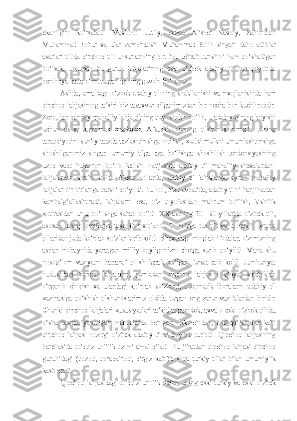 ekanligini   ko ‘ rsatadi .   Mavlono   Lutfiy ,   hazrat   Alisher   Navoiy ,   Zahiriddin
Muhammad   Bobur   va   ular   zamondoshi   Muhammad   Solih   singari   daho   adiblar
asarlari   tilida   qipchoq   tili   unsurlarining   bot - bot   uchrab   turishini   ham   qo ‘ shadigan
bo ‘ lsak ,   umuman   bu   guruh   lahjalarining   eski   o ‘ zbek   adabiy   tili   taraqqiyotida
benihoya   katta   o ‘ rin   tutganligining   guvohi   bo ‘ lamiz .
Aslida ,   amaldagi   o ‘ zbek   adabiy   tilining   shakllanishi   va   rivojlanishida   ham
qipchoq   lahjasining   ta ’ siri   biz   tasavvur   qilganimizdan   bir   necha   bor   kuchliroqdir .
Zero, har qanday mahalliy lahja tilning quyi shakli bo‘lib, u adabiy tilning boyishi
uchun   asos,   tuganmas   manbadir.   Afsuski,   bizning   tilshunosligimizda   tilning
taraqqiyotini sun’iy tarzda tezlashtirishga intilish, xuddi mulkni umumlashtirishga
shoshilganimiz   singari   umumiy   tilga   ega   bo‘lishga   shoshilish   tendensiyasining
uzoq   vaqt   hukmron   bo‘lib   kelishi   natijasida   adabiy   til   mahalliy   shevalardan-
lahjalardan   ajralib   qoldi.   Aksar   hollarda,   adabiy   til   lahjalarga,   ayrim   mahalliy
lahjalar bir-birlariga qarshi qo‘yildi. Bu hol, o‘z navbatida, adabiy tilni har jihatdan
kambalg‘allashtiradi,   lahjalarni   esa,   o‘z   qiyofasidan   mahrum   bo‘lish,   kishilik
xotirasidan   unut   bo‘lishga   sabab   bo‘ldi.   XX   asrning   20—90-yillarida   o‘zbek   tili,
asosan,   tashqi   omillarga   tayanib   rivojlandi.   Tilimizga   rus   tili   va   u   orqali   Evropa
tillaridan juda ko‘plab so‘zlar kirib keldi. Shevadagi minglab ifodalar, o‘zimizning
asrlar   mobaynida   yaratgan   milliy   boyligimizni   chetga   surib   qo‘yildi.   Mana   shu
nosog‘lom   vaziyatni   bartaraf   qilish   kerak   bo‘lgan   fursat   etib   keldi.   Jumhuriyat
hududidagi   barcha   lahjalarni,   jumladan   qipchoq   lahjasini   g‘oyat   sinchiklab
o‘rganib   chiqish   va   ulardagi   ko‘plab   so‘zlarni,   ideomatik   iboralarni   adabiy   til
xazinasiga   qo‘shish   tilshunoslarimiz   oldida   turgan   eng   zarur   vazifalardan   biridir.
Chunki qipchoq lahjalari xususiyatlari ta’kidlanganidek, avvalo eski o‘zbek tilida,
o‘sha   davrda   yaratilgan   manbalarda   berilgan.   Ikkinchidan,   boshqa   lahjalar   kabi
qipchoq   lahjasi   hozirgi   o‘zbek   adabiy   tilini   boyitib   turibdi.   Qipchoq   lahjasining
barchasida to‘qqiz unlilik tizimi  amal  qiladi. Bu jihatdan qipchoq lahjasi  qipchoq
guruhidagi   (qozoq,   qoraqalpoq,   qirgiz   kabi)boshqa   turkiy   tillar   bilan   umumiylik
kasb etadi.
Qipchoq   lahjasidagi   to‘qqiz   unlilik   tizimi   uning   eski   turkiy   va   eski   o‘zbek 