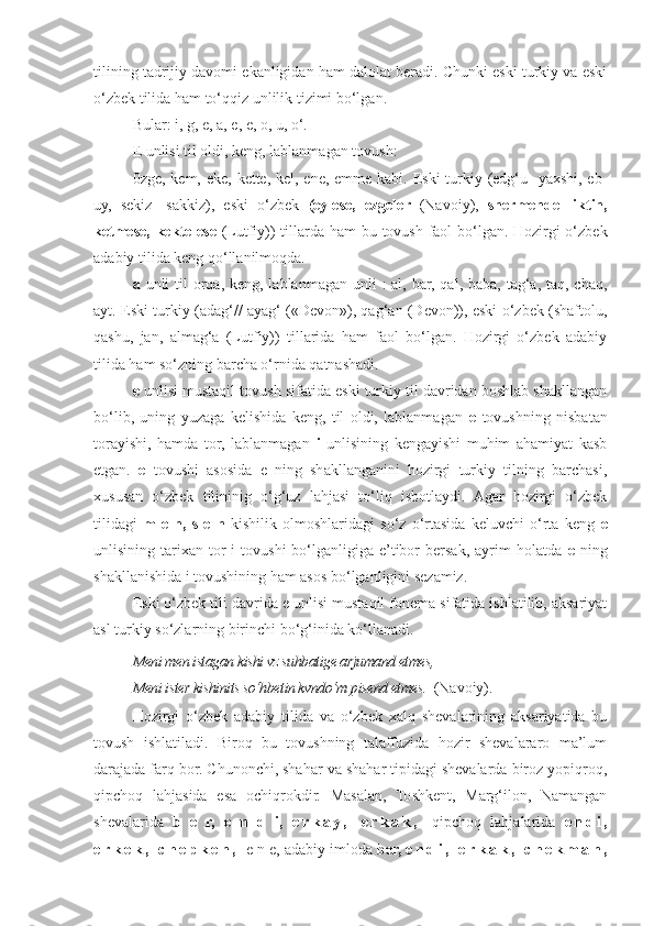 tilining tadrijiy davomi ekanligidan ham dalolat beradi. Chunki eski turkiy va eski
o‘zbek tilida ham to‘qqiz unlilik tizimi bo‘lgan.
Bular: i, g, e, a, e, e, o, u, o‘.
E unlisi til oldi, keng, lablanmagan tovush:
0zge, kem, eke, kette, kel, ene, emme kabi. Eski  turkiy (edg‘u- yaxshi, eb-
uy,   sekiz-   sakkiz),   eski   o‘zbek   (eylese,   ezgeler   (Navoiy),   shermende   liktin,
ketmese, kekte ese   (Lutfiy))  tillarda ham  bu tovush faol  bo‘lgan. Hozirgi  o‘zbek
adabiy tilida keng qo‘llanilmoqda.
a   unli  til  orqa, keng, lablanmagan  unli  : al,  bar, qal, baba, tag‘a, taq, chaq,
ayt. Eski turkiy (adag‘// ayag‘ («Devon»), qag‘an (Devon)), eski o‘zbek (shaftolu,
qashu,   jan,   almag‘a   (Lutfiy))   tillarida   ham   faol   bo‘lgan.   Hozirgi   o‘zbek   adabiy
tilida ham so‘zning barcha o‘rnida qatnashadi.
e  unlisi mustaqil tovush sifatida eski turkiy til davridan boshlab shakllangan
bo‘lib,   uning   yuzaga   kelishida   keng,   til   oldi,   lablanmagan   e   tovushning   nisbatan
torayishi,   hamda   tor,   lablanmagan   i   unlisining   kengayishi   muhim   ahamiyat   kasb
etgan.   e   tovushi   asosida   e   ning   shakllanganini   hozirgi   turkiy   tilning   barchasi,
xususan   o‘zbek   tilininig   o‘g‘uz   lahjasi   to‘liq   isbotlaydi.   Agar   hozirgi   o‘zbek
tilidagi   m   e   n,   s   e   n   kishilik   olmoshlaridagi   so‘z   o‘rtasida   keluvchi   o‘rta   keng   e
unlisining  tarixan  tor  i  tovushi  bo‘lganligiga  e’tibor   bersak,  ayrim   holatda   e   ning
shakllanishida i tovushining ham asos bo‘lganligini sezamiz.
Eski o‘zbek tili davrida e unlisi mustaqil fonema sifatida ishlatilib, aksariyat
asl turkiy so‘zlarning birinchi bo‘g‘inida ko‘llanadi.
Meni men istagan kishi vz suhbatige arjumand etmes,
       Meni ister kishinits so‘hbetin kvndo‘m pisend etmes.   (Navoiy).
Hozirgi   o‘zbek   adabiy   tilida   va   o‘zbek   xalq   shevalarining   aksariyatida   bu
tovush   ishlatiladi.   Biroq   bu   tovushning   talaffuzida   hozir   shevalararo   ma’lum
darajada farq bor. Chunonchi, shahar va shahar tipidagi shevalarda biroz yopiqroq,
qipchoq   lahjasida   esa   ochiqrokdir.   Masalan,   Toshkent,   Marg‘ilon,   Namangan
shevalarida   b   e   r,   e   n   d   i,   e r k a y ,   e r k a k ,   qipchoq   lahjalarida   e n d i ,
e r k e k ,   c h e p k e n ,   e n e, adabiy imloda  ber,  e n d i ,   e r k a k ,   c h e k m a n , 