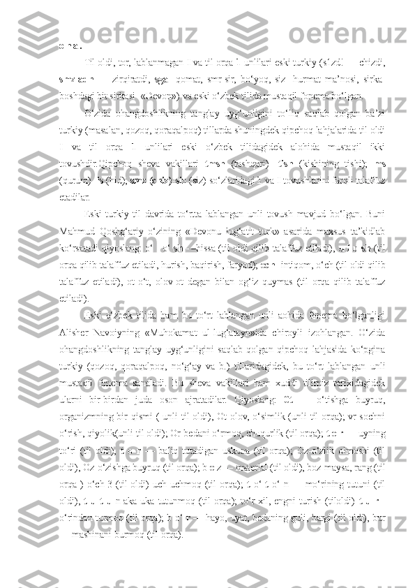 o n a .
    Til oldi, tor, lablanmagan  I  va til orqa  1  unlilari eski turkiy (s 1 zd! — chizdi,
smzladn   —   zirqiratdi,   sga-   qomat,   smr-sir,   bo‘yoq,   siz-   hurmat   ma’nosi,   sirka-
boshdagi bit sirkasi- «Devon») va eski o‘zbek tilida mustaqil fonema bo‘lgan.
     O‘zida   ohangdoshlikning   tanglay   uyg‘unligini   to‘liq   saqlab   qolgan   ba’zi
turkiy (masalan, qozoq, qoraqalpoq) tillarda shuningdek qipchoq lahjalarida til oldi
I   va   til   orqa   1   unlilari   eski   o‘zbek   tilidagidek   alohida   mustaqil   ikki
tovushdir.Qipchoq   sheva   vakillari   tmsh   (tashqari)-   tish   (kishining   tishi);   ms
(qurum)  -is  (hid);  smz (chiz)-siz  (siz) so‘zlaridagi  1  va  I  tovushlarini farqli talaffuz
etadilar.
Eski   turkiy   til   davrida   to‘rtta   lablangan   unli   tovush   mavjud   bo‘lgan.   Buni
Mahmud   Qoshg‘ariy   o‘zining   «Devonu   lug‘atit   turk»   asarida   maxsus   ta’kidlab
ko‘rsatadi qiyoslang: o‘   l   o‘   sh   —hissa (til oldi qilib talaffuz etiladi),   u l u sh   (til
orqa qilib talaffuz etiladi, hurish, baqirish, faryod);  ech-  intiqom, o‘ch (til oldi qilib
talaffuz   etiladi),   ot-o‘t,   olov-ot   degan   bilan   og‘iz   quymas   (til   orqa   qilib   talaffuz
etiladi).
Eski   o‘zbek   tilida   ham   bu   to‘rt   lablangan   unli   aohida   fonema   bo‘lganligi
Alisher   Navoiyning   «Muhokamat   ul-lug‘atayn»ida   chiroyli   izohlangan.   O‘zida
ohangdoshlikning   tanglay   uyg‘unligini   saqlab   qolgan   qipchoq   lahjasida   ko‘pgina
turkiy   (qozoq,   qoraqalpoq,   no‘g‘ay   va   b.)   tillaridagidek,   bu   to‘rt   lablangan   unli
mustaqil   fonema   sanaladi.   Bu   sheva   vakillari   ham   xuddi   tilimiz   tarixidagidek
ularni   bir-birdan   juda   oson   ajratadilar.   Qiyoslang:   0t   —   o‘tishga   buyruq,
organizmning bir qismi  ( unli  til  oldi), Ot-olov, o‘simlik (unli  til orqa);  vr-sochni
o‘rish, qiyolik(unli til oldi); Or-bedani o‘rmoq, chuqurlik (til orqa);  t e r  — uyning
to‘ri   (til   oldi),   t   o   r   —   baliq   tutadigan   uskuna   (til   orqa);   Oz-o‘zlik   olmoshi   (til
oldi), Oz-o‘zishga buyruq (til orqa); b  e  z — material (til oldi), boz-maysa, rang (til
orqa   )  o‘ch-3  (til   oldi)  uch-uchmoq  (til  orqa);   t   o‘   t   o‘  n  —  mo‘rining  tutuni  (til
oldi),   t   u   t   u   n-aka-uka   tutunmoq   (til   orqa);   to‘r-xil,   engni   turish   (tiloldi)   t   u   r   -
o‘rindan turmoq (til orqa); b o‘   r  — hayo, uyat, bedaning guli, bargi (til oldi), bur
— mashinani burmoq (til orqa). 