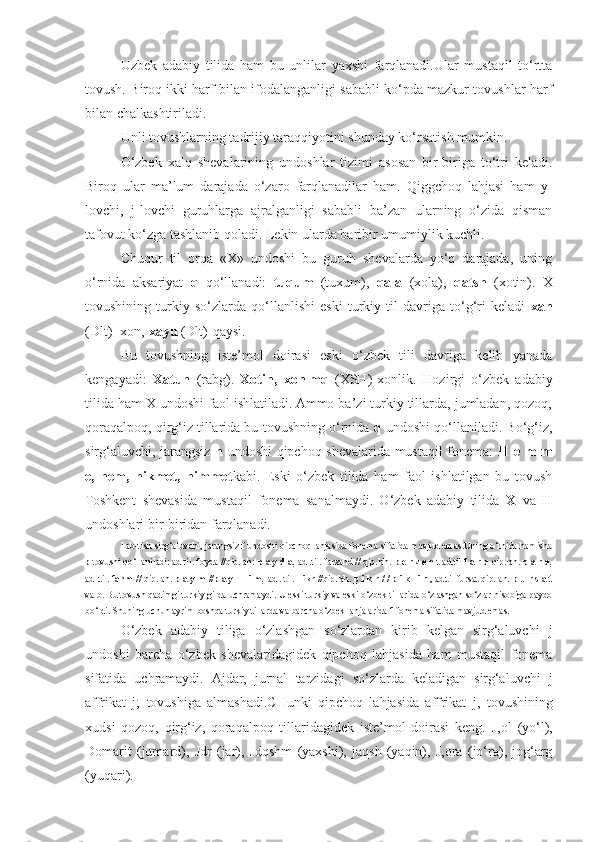 Uzbek   adabiy   tilida   ham   bu   unlilar   yaxshi   farqlanadi.Ular   mustaqil   to‘rtta
tovush. Biroq ikki harf bilan ifodalanganligi sababli ko‘pda mazkur tovushlar harf
bilan chalkashtiriladi.
Unli tovushlarning tadrijiy taraqqiyotini shunday ko‘rsatish mumkin.
O‘zbek   xalq   shevalarining   undoshlar   tizimi   asosan   bir-biriga   to‘tri   keladi.
Biroq   ular   ma’lum   darajada   o‘zaro   farqlanadilar   ham.   Qiggchoq   lahjasi   ham   y-
lovchi,   j-lovchi   guruhlarga   ajralganligi   sababli   ba’zan   ularning   o‘zida   qisman
tafovut ko‘zga tashlanib qoladi. Lekin ularda baribir umumiylik kuchli.
Chuqur   til   orqa   «X»   undoshi   bu   guruh   shevalarda   yo‘q   darajada,   uning
o‘rnida   aksariyat   q   qo‘llanadi:   tuqum   (tuxum),   qala   (xola),   qatsh   (xotin).   X
tovushining   turkiy   so‘zlarda   qo‘llanlishi   eski   turkiy   til   davriga   to‘g‘ri   keladi   xan
(Dlt)- xon,  xayu  (Dlt)-qaysi.
Bu   tovushning   iste’mol   doirasi   eski   o‘zbek   tili   davriga   kelib   yanada
kengayadi:   Xatun   (rabg).   Xotin,   xonlmq   (XSH)-xonlik.   Hozirgi   o‘zbek   adabiy
tilida ham X undoshi faol ishlatiladi. Ammo ba’zi turkiy tillarda, jumladan, qozoq,
qoraqalpoq, qirg‘iz tillarida bu tovushning o‘rnida  q  undoshi qo‘llaniladi. Bo‘g‘iz,
sirg‘aluvchi, jarangsiz   h   undoshi qipchoq shevalarida mustaqil fonema:   H e m m
e,   hem,   hikmet,   himmet kabi.   Eski   o‘zbek   tilida   ham   faol   ishlatilgan   bu   tovush
Toshkent   shevasida   mustaqil   fonema   sanalmaydi.   O‘zbek   adabiy   tilida   X   va   H
undoshlari bir-biridan farqlanadi.
Lab-tish sirg‘aluvchi, jarangsiz f undoshi qipchoq lahjasida fonema sifatida mavjud emas.Uning o‘rnida hamisha
p  tovushi qo‘llaniladi: ad til. foyda //qip.lah:  p a y d a,  ad .til. farzand // qip.lah.  p e r z e n  t ad.til  f a r q  qip.lah.  p a r q,
ad .til.  fahm //  qip.lah.  p a y m //p a y — i m,  ad . til.  Fikr  //qip.lah.  p i k r / / p i k   i r  , ad.til fursat qip.lah.  p u r s a t
va b.   Bu tovush qadimgi turkiy gilda uchramaydi. U eski turkiy va eski o‘zbek tillarida o‘zlashgan so‘zlar hisobiga paydo
bo‘ldi. Shuning uchun ayrim boshqa turkiy tillarda va barcha o‘zbek lahjalarida  f  fonema sifatida mavjud emas.
O‘zbek   adabiy   tiliga   o‘zlashgan   so‘zlardan   kirib   kelgan   sirg‘aluvchi   j
undoshi   barcha   o‘zbek   shevalaridagidek   qipchoq   lahjasida   ham   mustaqil   fonema
sifatida   uchramaydi.   Ajdar,   jurnal   tarzidagi   so‘zlarda   keladigan   sirg‘aluvchi   j
affrikat   j;   tovushiga   almashadi.CHunki   qipchoq   lahjasida   affrikat   j,   tovushining
xudsi   qozoq,   qirg‘iz,   qoraqalpoq   tillaridagidek   iste’mol   doirasi   keng.   J,ol   (yo‘l),
Domarit   (jumard),   Jdr   (jar),   Jdqshm   (yaxshi),   jaqsh   (yaqin),   J,ora   (jo‘ra),   jog‘arg
(yuqari). 