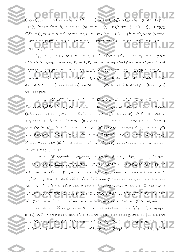 (tupak),   jumelek   (jamalak),   tmshqalm   (tishqoli),   gejjek   (gajak),   aymash   (oyim
oshi),   jenchmich   //jenchmich   (yanchminch),   qag‘anaq   (qog‘anoq),   kilegey
(kilagay),   qazan nan   (qozon non),   aqso‘yek   (oq suyak- o‘yin turi),   saqa   (soqqa-
o‘yin turi),   ashmq   (oshiq-o‘yin turi),   taltayaq   (toltoyoq-o‘yin turi),   orda   (o‘rda -
o‘yin turi) kabilar.
Qipchoq   lahjasi   vakillari   nutqida   o‘zlashgan   so‘zlarning   ayrimlari   qayta
ishlanib   bu   shevalarningleksik-stilistik   tomondan   rivojlanishini,   rang-barangligini
orttirishda   imkoniyat   beradi.   Masalan,   malchm   (molchi),   mazalm   (mazali),
mazasmz   (mazasiz),   iretssiz   (rangsiz),   shadmanlmq   (shodmonlik),
abadanchmlmq  (obodonchilik),  qursannmq  (xursandlik),  charpaylm  (chorpayli)
va boshqalar.
O‘g‘uz   lahjasini   juda   ko‘p   olimlar   o‘rgangan.   Chunonchi,   G‘ozi   Olim
Yunusov,   («O‘zbek   lahjalarining   tasnifida   bir   tajriba»   1936),   E.D.   Polivanov
(«Shovot   rayon,   Qiyot   —   Ko‘ng‘irot   qishlog‘i   shevasi»),   A.K.   Borovkov,
keyinchalik   Ahmad   Ishaev   («O‘zbek   tili   mang‘it   shevasining   fonetik
xususiyatlari»),   Yusuf   Jumanazarov   («Hazorasp   shevasining   morfologik
xususiyatlari»),   Erka   O‘rozov   («Janubiy   Qoraqalpogiston   o‘zbek   shevalari»),
Fattoh  Abdullaev   («O‘zbek   tilining   o‘g‘uz   lahjasi»)   va   boshqalar   mazkur   lahjani
maxsus tadqiq etdilar.
Janubiy   Xorazmning   Urganch,   Hazorasp,   Xonqa,   Xiva,   Bog‘ot,   Shovot,
Qo‘shko‘pir,  Yangiariq   tumanlarida,  Turkmanistonning  Toshovuz   viloyatining   bir
qismida,   Turkistonning   Qarnoq,   Iqon,   Sayram,   Qorabuloq,   Ibota   qishloq   aholisi
o‘g‘uz   lahjasida   so‘zlashadilar.   Albatta   hududiy   jihatdan   bo‘lgan   farq   ma’lum
darajada o‘z ta’sirini ko‘rsatishi mumkin. Shuning uchun garchi ular O‘guz guruh
lahjasini tashkil etsa-da, ba’zan bu shevalarda qisman tafovutlarning ham bo‘lishi
tabiiy bir holat. Ammo mazkur guruh lahjalarda shubhasiz umumiylik mavjud.
Urganch — Xiva guruh shevalarda unli tovushlar o‘nta:   i, ‘, q   o‘, u,   o, e, e,
a, (e), a.  Bulahjadaxuddi eski o‘zbektili va qipchoqlahjasidagi kabi «i»(til oldi) va
«n»   (til   orqa),   «o‘»   (til   oldi)   va   «u»   (til   orqa),   «0 »   (til   oldi)   va   «O»   (til   orqa)
unlilari   mustaqil   fonema.   Biroq   Turkiston   hududidagi   o‘g‘uz   lahjasida,   ya’ni 