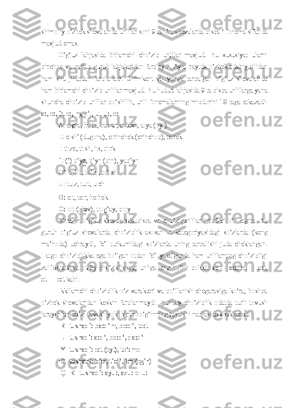shimoliy o‘zbek shevalarida unlilar soni  9  ta. Bu shevalarda qisqa  ‘  fonema sifatida
mavjud emas.
O‘g‘uz   lahjasida   birlamchi   cho‘ziq   unlilar   mavjud.   Bu   xususiyat   ularni
qipchoq va qarluq guruh lahjalaridan farqlaydi. Ayni paytda o‘zbek adabiy tilidan
ham   shu   jihatdan   farqlanadi.   Chimkent   viloyatiga   tarqalgan   o‘g‘uz   shevalarida
ham birlamchi cho‘ziq unlilar mavjud. Bu hudud lahjasida  9  ta qisqa unlilarga yana
shuncha cho‘ziq unlilar qo‘shilib, unli fonemalarning miqdorini   18   taga etkazadi:
a:, e:, i:, e:, m,  o‘:, u:,  u:, o:
A: a:g‘a, ba:la, ba:zar, a:dash, a:ya (oyi).
E: e:sh’ (dugona), e:rinchek (erinchoq), te:rek.
I: ti:ze, ti:sh, i:s, ti:rk
1: (‘) q’yz, q’yn (qin), yaq’yn.
O‘: to‘:b, to‘:n, to‘:sh.
U: tu:z, tu:t, u:ch0
:  e:t, te:r, be:bek.
O:  o:t (olov), to:g‘ay, qo:y
Xorazm   o‘g‘uz   shevalarida   qisqa   va   cho‘ziqunlilar   miqdori   o‘n   etgita.   Bu
guruh   o‘g‘uz   shevalarda   cho‘ziqlik   asosan   ot   kategoriyasidagi   so‘zlarda   (keng
ma’noda)   uchraydi,   fe’l   turkumidagi   so‘zlarda   uning   tarqalishi   juda   cheklangan.
Hatgo cho‘ziqlikka ega bo‘lgan otdan fe’l yasalganda ham unlilarning cho‘ziqligi
zaiflashadi va oddiy cho‘ziqliqsagi unliga teng bo‘lib qoladi:   at — a:t, ot — o:t,
ot — e:t  kabi.
Ikkilamchi  cho‘ziqlik o‘z xarakteri  va qo‘llanish chegarasiga ko‘ra,  boshqa
o‘zbek   shevalaridan   keskin   farqlanmaydi.   Bunday   cho‘ziqlik   odatda   turli   tovush
jarayonlari ba’zi tovush yoki biror bo‘g‘inning tushishi natijasida shakllanadi:
[R]  tushadi:  ba:d’m, be:d’, to:t
[L] tushadi:  a:d’, bo:d’, qa:d’
[Y] tushadi:  e:t (eyt), to‘:me
[G] tushadi:  bi:z, ti:d’, i:n (egin)
[Q][K] tushadi:  ayu:, azu: ellu: 