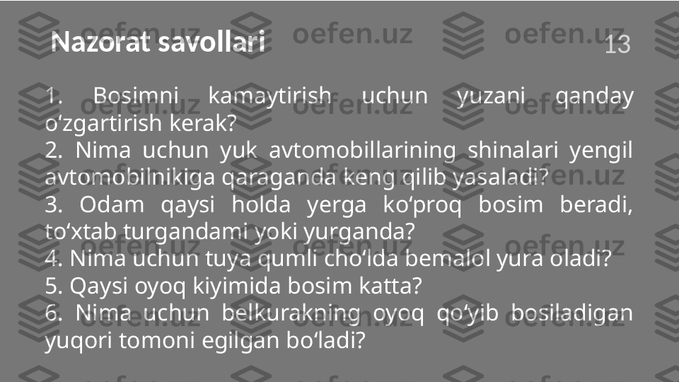 Nazorat savollari
1.  Bosimni  kamaytirish  uchun  yuzani  qanday 
o‘zgartirish kerak?
2.  Nima  uchun  yuk  avtomobillarining  shinalari  yengil 
avtomobilnikiga qaraganda keng qilib yasaladi?
3.  Odam  qaysi  holda  yerga  ko‘proq  bosim  beradi, 
to‘xtab turgandami yoki yurganda?
4. Nima uchun tuya qumli cho‘lda bemalol yura oladi?
5. Qaysi oyoq kiyimida bosim katta?
6.  Nima  uchun  belkurakning  oyoq  qo‘yib  bosiladigan 
yuqori tomoni egilgan bo‘ladi?13  