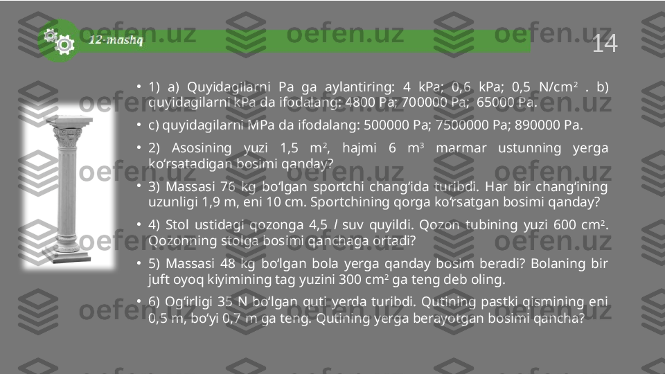 •
1)  a)  Quyidagilarni  Pa  ga  aylantiring:  4  kPa;  0,6  kPa;  0,5  N/cm 2
  .  b) 
quyidagilarni kPa da ifodalang: 4800 Pa; 700000 Pa;  65000 Pa.
•
c) quyidagilarni MPa da ifodalang: 500000 Pa; 7500000 Pa; 890000 Pa.
•
2)  Asosining  yuzi  1,5  m 2
,  hajmi  6  m 3
  marmar  ustunning  yerga 
ko‘rsatadigan bosimi qanday? 
•
3)  Massasi  76  kg  bo‘lgan  sportchi  chang‘ida  turibdi.  Har  bir  chang‘ining 
uzunligi 1,9 m, eni 10 cm. Sportchining qorga ko‘rsatgan bosimi qanday?
•
4)  Stol  ustidagi  qozonga  4,5  l   suv  quyildi.  Qozon  tubining  yuzi  600  cm 2
. 
Qozonning stolga bosimi qanchaga ortadi? 
•
5)  Massasi  48  kg  bo‘lgan  bola  yerga  qanday  bosim  beradi?  Bolaning  bir 
juft oyoq kiyimining tag yuzini 300 cm 2
 ga teng deb oling. 
•
6)  Og‘irligi  35  N  bo‘lgan  quti  yerda  turibdi.  Qutining  pastki  qismining  eni 
0,5 m, bo‘yi 0,7 m ga teng. Qutining yerga berayotgan bosimi qancha?14  