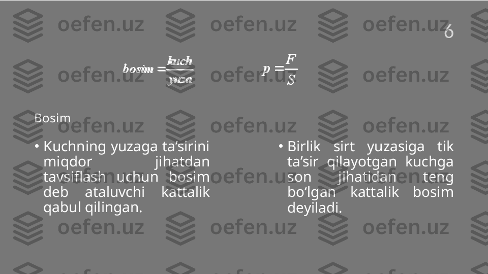 Bosim
•
Kuchning yuzaga ta’sirini 
miqdor  jihatdan 
tavsiflash  uchun  bosim 
deb  ataluvchi  kattalik 
qabul qilingan.  •
Birlik  sirt  yuzasiga  tik 
ta’sir  qilayotgan  kuchga 
son  jihatidan  teng 
bo‘lgan  kattalik  bosim 
deyiladi.kuch
bosim
yuza F
p
Skuch	
bosim	
yuza	
	
F	
p	
S	
6  