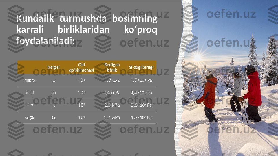 Kundalik  turmushda  bosimning 
karrali  birliklaridan  ko‘proq 
foydalaniladi:
belgisi Old 
qo‘shimchasi Berilgan 
birlik SI dagi birligi
mikro μ
10 -6
1,7   μ Pa 1,7 ۰ 10 -6
 Pa
milli
m 10 -3
4,4  mPa 4,4 ۰ 10 -3
 Pa
kilo
k 10 3
2,5  kPa 2, 5 ۰ 10 3
 Pa
Giga
G 10 9
1,7  GPa 1, 7 ۰ 10 9
 Pa 9 Образец текста нижнего колонтитула  