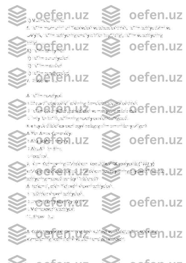 E) Muomala, mehnat
6. Ta’lim mazmunini unifikatsivalash va tabaqalashtirish, Ta’lim-tarbiya tizimi va 
uzviylik, Ta’lim-tarbiyaning amaliyot bilan bog‘liqligi, Ta’lim va tarbiyaning 
birligi…………..
A) Ta’lim tamoyillari
B) Ta’lim qununiyatlari
D) Ta’lim metodlari
E) Ta’lim paradigmalari
7. Didaktika – bu:
A Ta’lim nazariyasi.
B O‘quv tillarini tashkil etishning formalarini takomillashtirish.
D Ta’lim qonuniyatlari, prinsiplarini va mohiyatini tadqiq etadi.
E Ilmiy fan bo‘lib, ta’limning nazariy asoslarini o‘rgatadi.
8. «Buyuk didaktika» asari qaysi pedagog olim tomonidan yozilgan?
A Yan Amos Komenskiy.
B Abu Rayhon Beruniy.
D Abu Ali Ibn Sino.
E Pestalotsi.
9. Islom Karimovning O‘zbekiston Respublikasi IX sessiyasida (1997-y) 
so‘zlagan. “Barkamol avlod – O‘zbekiston taraqqiyotining poydevori” nutqida 
tarbiyaning maqsadi qanday ifodalanadi?
A Barkamol, erkin fikrlovchi shaxsni tarbiyalash.
B Tadbirkor shaxsni tarbiyalash.
D Umuminsoniy va milliy tarbiY.
E Mehnatsevarlik tarbiyasi.
10. Shaxs – bu:
A Kadrlar tayyorlash tizimining bosh sub’ekti va ob’ekti, ta’lim sohasidagi 
xizmatlarning iste’molchisi va ularni amalga oshiruvchi. 