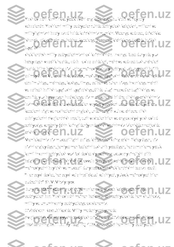 Yosh avlodni komillikka yetaklovchi eng katta kuch–bu kitob va hayotiy 
saboqlardir. Yoshlarni milliy qadryatlar ruhida tarbiyalash kelajakni, millatni va 
milliyligimizni boqiy ozod holda ko‘rishimiz mumkin. Vatanga sadoqat, do‘stlikka
ishonch, oilaga mehr–muhabbat, kattalarga hurmatda kichiklarga izzatda bo‘lish 
tuyg‘usini 
shakllantirsh milliy qadryatlarimizni asl ko‘rinishidir. Insonga faqat dunyoda yuz 
berayotgan voqelik haqida, odob - axloq qoidalari, mehr va sadoqat tushunchalari 
haqida bilim berishning o‘zi uning ma‘naviyaxloqiy tarbiyasi uchun yetarli bo‘lib 
qolmaydi. Balki, unda iroda qudrati, mas‘uliyat tuyg‘usini shakllantirish, ko‘nglida
atrof muhitga, mehnatga, kasbga, ilmga, qalban va ruhan o‘zga insonlarga mehrli 
va oqibatli bo‘lish tuyg‘usini uyg‘otishga,dilida ulug‘ maqsadlar tug‘ilishiga va 
atrofida yuz berayotgan hodisalarga o‘z munosabatini bildira olishiga erishishimiz 
lozim. Yosh avlodni shu xislatlar bilan voyaga yetishlari uchun esa turli yo‘llar: 
kattalarni o‘git va nasihatlarini tinglash, undan to‘g‘ri xulosa chiqara olish 
qobilyatlarini rivojlantirish orqali; turli vositalar bilan va eng asosiysi yosh avlod 
tarbiyasiga samimiy (chin ko‘ngildan)yondashish va tinimsiz izlanishlar natijasida 
erishish mumkin.
Mamlakatimiz o‘z mustaqilligini qo‘lga kiritgandan so‘ng erkin fikrlaydigan, o‘z-
o‘zini anglaydigan, jamiyat manfaatlarini tushunib yetadigan, har tomonlama yetuk
komil insonni tarbiyalash vazifasi davlat siyosatining ustuvor yo‘nalishi qilib 
belgilandi. Uni amalga oshirish esa avvalo tarbiyalanuvchilarning ichki ruhiy 
ma’naviyatini boyitish va mustaqil dunyoqarashini shakllantirishni taqozo etadi. 
“Har qaysi davlat, har qaysi xalq intellektual salohiyati, yuksak ma’naviyati bilan 
qudratlidir” Sh.M.Mirziyoyev.
Dunyoda har bir xalqning asrlar, zamonlar osha yashab kelayotgan milliy 
qadriyatlari bor. Yosh avlodni ma‘nan barkamol etib tarbiyalashda ham shubhasiz, 
milliy va umuminsoniy qadriyatlarga asoslanamiz. 
O‘zbekiston Respublikasida Milliy madaniyatni yanada 
rivojlantirish Konsepsiyasini tasdiqlash to‘g‘risidagi O‘zbekiston Respublikasi 
Prezidentining 28.11.2018yildagi PQ-4038-sonli qarori ham milliy qadriyatlarni  