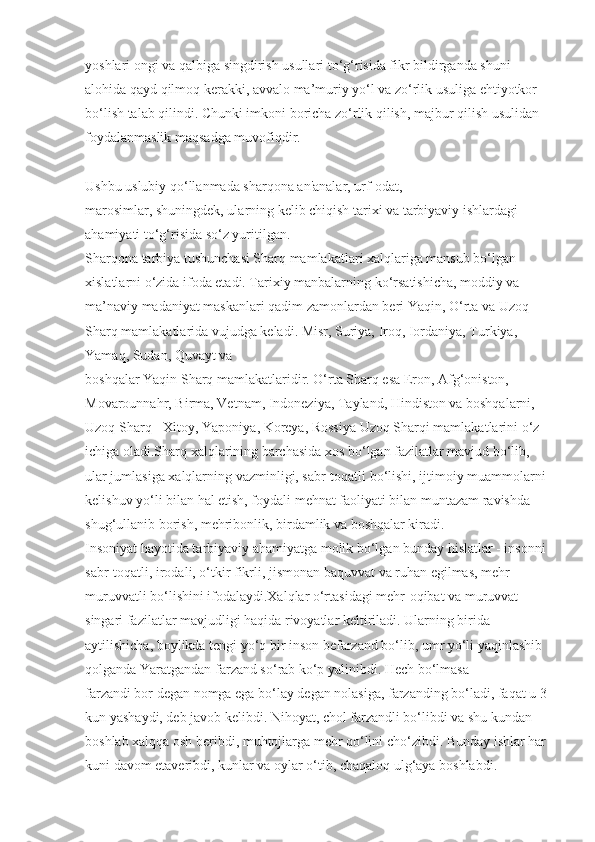 yoshlari ongi va qalbiga singdirish usullari to‘g‘risida fikr bildirganda shuni 
alohida qayd qilmoq kerakki, avvalo ma’muriy yo‘l va zo‘rlik usuliga ehtiyotkor 
bo‘lish talab qilindi. Chunki imkoni boricha zo‘rlik qilish, majbur qilish usulidan 
foydalanmaslik maqsadga muvofiqdir.
Ushbu uslubiy qo‘llanmada sharqona an'analar, urf-odat, 
marosimlar, shuningdek, ularning kelib chiqish tarixi va tarbiyaviy ishlardagi 
ahamiyati to‘g‘risida so‘z yuritilgan.
Sharqona tarbiya tushunchasi Sharq mamlakatlari xalqlariga mansub bo‘lgan 
xislatlarni o‘zida ifoda etadi. Tarixiy manbalarning ko‘rsatishicha, moddiy va 
ma’naviy madaniyat maskanlari qadim zamonlardan beri Yaqin, O‘rta va Uzoq 
Sharq mamlakatlarida vujudga keladi. Misr, Suriya, Iroq, Iordaniya, Turkiya, 
Yamaq, Sudan, Quvayt va 
boshqalar Yaqin Sharq mamlakatlaridir. O‘rta Sharq esa Eron, Afg‘oniston, 
Movarounnahr, Birma, Vetnam, Indoneziya, Tayland, Hindiston va boshqalarni, 
Uzoq Sharq - Xitoy, Yaponiya, Koreya, Rossiya Uzoq Sharqi mamlakatlarini o‘z 
ichiga oladi.Sharq xalqlarining barchasida xos bo‘lgan fazilatlar mavjud bo‘lib, 
ular jumlasiga xalqlarning vazminligi, sabr-toqatli bo‘lishi, ijtimoiy muammolarni 
kelishuv yo‘li bilan hal etish, foydali mehnat faoliyati bilan muntazam ravishda 
shug‘ullanib borish, mehribonlik, birdamlik va boshqalar kiradi.
Insoniyat hayotida tarbiyaviy ahamiyatga molik bo‘lgan bunday hislatlar - insonni 
sabr-toqatli, irodali, o‘tkir fikrli, jismonan baquvvat va ruhan egilmas, mehr-
muruvvatli bo‘lishini ifodalaydi.Xalqlar o‘rtasidagi mehr-oqibat va muruvvat 
singari fazilatlar mavjudligi haqida rivoyatlar keltiriladi. Ularning birida 
aytilishicha, boylikda tengi yo‘q bir inson befarzand bo‘lib, umr yo‘li yaqinlashib 
qolganda Yaratgandan farzand so‘rab ko‘p yalinibdi. Hech bo‘lmasa
farzandi bor degan nomga ega bo‘lay degan nolasiga, farzanding bo‘ladi, faqat u 3 
kun yashaydi, deb javob kelibdi. Nihoyat, chol farzandli bo‘libdi va shu kundan 
boshlab xalqqa osh beribdi, muhtojlarga mehr qo‘lini cho‘zibdi. Bunday ishlar har 
kuni davom etaveribdi, kunlar va oylar o‘tib, chaqaloq ulg‘aya boshlabdi.  