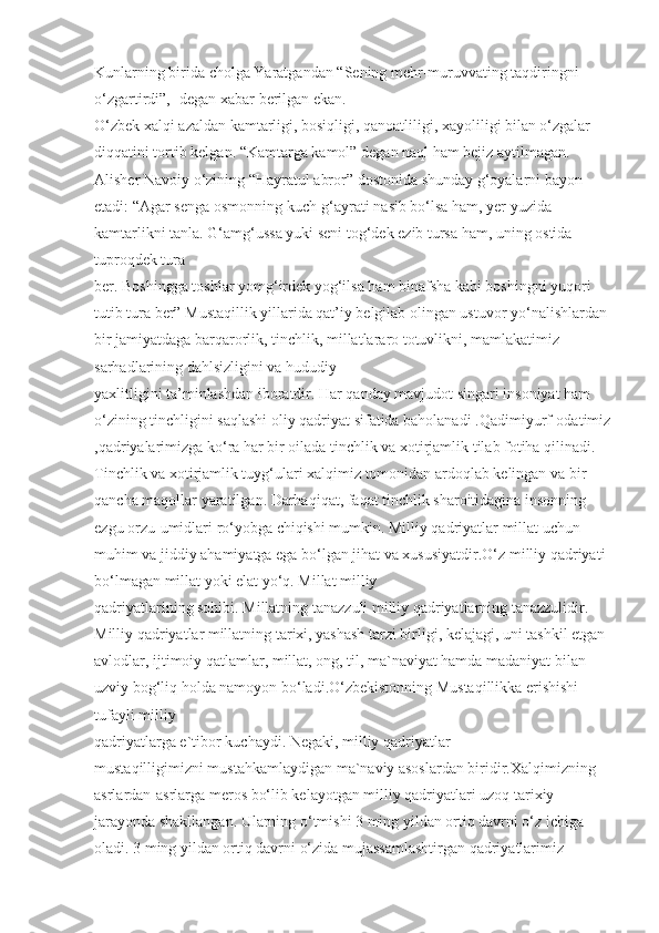 Kunlarning birida cholga Yaratgandan “Sening mehr-muruvvating taqdiringni 
o‘zgartirdi”, -degan xabar berilgan ekan.
O‘zbek xalqi azaldan kamtarligi, bosiqligi, qanoatliligi, xayoliligi bilan o‘zgalar 
diqqatini tortib kelgan. “Kamtarga kamol” degan naql ham bejiz aytilmagan. 
Alisher Navoiy o‘zining “Hayratul abror” dostonida shunday g‘oyalarni bayon 
etadi: “Agar senga osmonning kuch-g‘ayrati nasib bo‘lsa ham, yer yuzida 
kamtarlikni tanla. G‘amg‘ussa yuki seni tog‘dek ezib tursa ham, uning ostida 
tuproqdek tura 
ber. Boshingga toshlar yomg‘irdek yog‘ilsa ham binafsha kabi boshingni yuqori 
tutib tura ber” Mustaqillik yillarida qat’iy belgilab olingan ustuvor yo‘nalishlardan 
bir jamiyatdaga barqarorlik, tinchlik, millatlararo totuvlikni, mamlakatimiz 
sarhadlarining dahlsizligini va hududiy 
yaxlitligini ta’minlashdan iboratdir. Har qanday mavjudot singari insoniyat ham 
o‘zining tinchligini saqlashi oliy qadriyat sifatida baholanadi .Qadimiyurf-odatimiz
,qadriyalarimizga ko‘ra har bir oilada tinchlik va xotirjamlik tilab fotiha qilinadi. 
Tinchlik va xotirjamlik tuyg‘ulari xalqimiz tomonidan ardoqlab kelingan va bir 
qancha maqollar yaratilgan. Darhaqiqat, faqat tinchlik sharoitidagina insonning 
ezgu orzu-umidlari ro‘yobga chiqishi mumkin. Milliy qadriyatlar millat uchun 
muhim va jiddiy ahamiyatga ega bo‘lgan jihat va xususiyatdir.O‘z milliy qadriyati 
bo‘lmagan millat yoki elat yo‘q. Millat milliy 
qadriyatlarining sohibi. Millatning tanazzuli milliy qadriyatlarning tanazzulidir. 
Milliy qadriyatlar millatning tarixi, yashash tarzi birligi, kelajagi, uni tashkil etgan 
avlodlar, ijtimoiy qatlamlar, millat, ong, til, ma`naviyat hamda madaniyat bilan 
uzviy bog‘liq holda namoyon bo‘ladi.O‘zbekistonning Mustaqillikka erishishi 
tufayli milliy 
qadriyatlarga e`tibor kuchaydi. Negaki, milliy qadriyatlar 
mustaqilligimizni mustahkamlaydigan ma`naviy asoslardan biridir.Xalqimizning 
asrlardan-asrlarga meros bo‘lib kelayotgan milliy qadriyatlari uzoq tarixiy 
jarayonda shakllangan. Ularning o‘tmishi 3 ming yildan ortiq davrni o‘z ichiga 
oladi. 3 ming yildan ortiq davrni o‘zida mujassamlashtirgan qadriyatlarimiz  