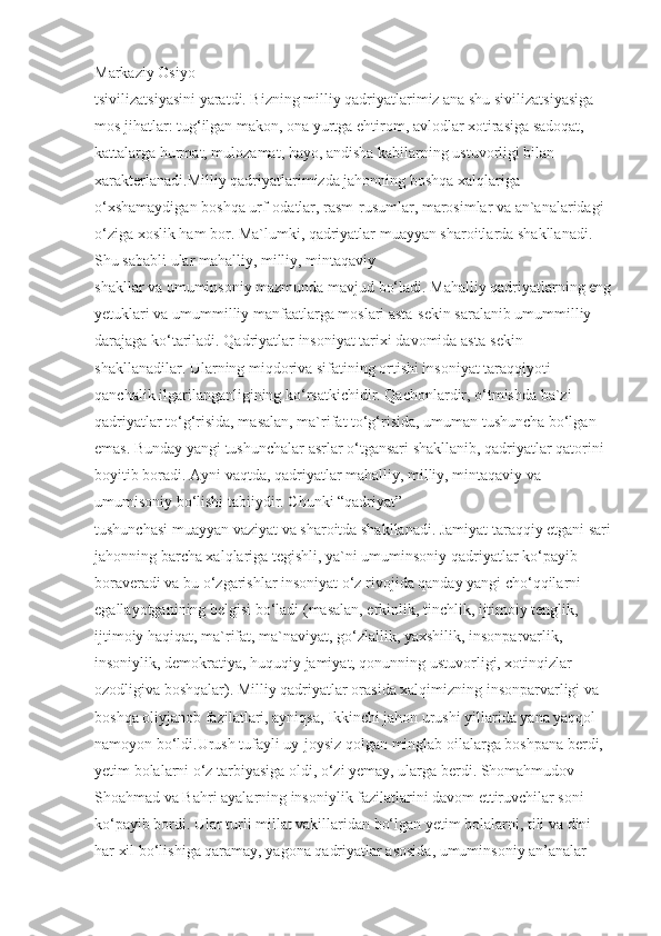 Markaziy Osiyo 
tsivilizatsiyasini yaratdi. Bizning milliy qadriyatlarimiz ana shu sivilizatsiyasiga 
mos jihatlar: tug‘ilgan makon, ona yurtga ehtirom, avlodlar xotirasiga sadoqat, 
kattalarga hurmat, mulozamat, hayo, andisha kabilarning ustuvorligi bilan 
xarakterlanadi.Milliy qadriyatlarimizda jahonning boshqa xalqlariga 
o‘xshamaydigan boshqa urf-odatlar, rasm-rusumlar, marosimlar va an`analaridagi 
o‘ziga xoslik ham bor. Ma`lumki, qadriyatlar muayyan sharoitlarda shakllanadi. 
Shu sababli ular mahalliy, milliy, mintaqaviy 
shakllar va umuminsoniy mazmunda mavjud bo‘ladi. Mahalliy qadriyatlarning eng
yetuklari va umummilliy manfaatlarga moslari asta-sekin saralanib umummilliy 
darajaga ko‘tariladi. Qadriyatlar insoniyat tarixi davomida asta-sekin 
shakllanadilar. Ularning miqdoriva sifatining ortishi insoniyat taraqqiyoti 
qanchalik ilgarilanganligining ko‘rsatkichidir. Qachonlardir, o‘tmishda ba`zi 
qadriyatlar to‘g‘risida, masalan, ma`rifat to‘g‘risida, umuman tushuncha bo‘lgan 
emas. Bunday yangi tushunchalar asrlar o‘tgansari shakllanib, qadriyatlar qatorini 
boyitib boradi. Ayni vaqtda, qadriyatlar mahalliy, milliy, mintaqaviy va 
umumisoniy bo‘lishi tabiiydir. Chunki “qadriyat” 
tushunchasi muayyan vaziyat va sharoitda shakllanadi. Jamiyat taraqqiy etgani sari
jahonning barcha xalqlariga tegishli, ya`ni umuminsoniy qadriyatlar ko‘payib 
boraveradi va bu o‘zgarishlar insoniyat o‘z rivojida qanday yangi cho‘qqilarni 
egallayotganining belgisi bo‘ladi (masalan, erkinlik, tinchlik, ijtimoiy tenglik, 
ijtimoiy haqiqat, ma`rifat, ma`naviyat, go‘zlallik, yaxshilik, insonparvarlik, 
insoniylik, demokratiya, huquqiy jamiyat, qonunning ustuvorligi, xotinqizlar 
ozodligiva boshqalar). Milliy qadriyatlar orasida xalqimizning insonparvarligi va 
boshqa oliyjanob fazilatlari, ayniqsa, Ikkinchi jahon urushi yillarida yana yaqqol 
namoyon bo‘ldi.Urush tufayli uy-joysiz qolgan minglab oilalarga boshpana berdi, 
yetim bolalarni o‘z tarbiyasiga oldi, o‘zi yemay, ularga berdi. Shomahmudov 
Shoahmad va Bahri ayalarning insoniylik fazilatlarini davom ettiruvchilar soni 
ko‘payib bordi. Ular turli millat vakillaridan bo‘lgan yetim bolalarni, tili va dini 
har xil bo‘lishiga qaramay, yagona qadriyatlar asosida, umuminsoniy an’analar  