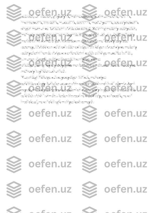 sadoqati, urf-odatlari, g‘oyaviylik, mehnatsevarlik, xushmuomalalik, halollik, 
insonparvarlik, birodarlik, mustaqillik, tartiblilik, mas’uliyatlilik, taraqqiyparvarlik
singari mazmun va fazilatlarni o‘zida aks ettiradi. Xalqning madaniy qadriyatlari, 
ma’naviy merosi ming yillar mobaynida Sharq xalqlari uchun qudratli ma’naviy 
manba bo‘lib xizmat qilgan. Uzoq davom etgan qattiq mafkuraviy tazyiqqa 
qaramay, O‘zbekiston xalqi avloddan avlodga o‘tib kelgan o‘z tarixiy va madaniy 
qadriyatlarini hamda o‘ziga xos an’analarini saqlab qolishga muvaffaq bo‘ldi., 
Umuman olganda, qadriyat deganda insoniyatga xizmat 
qiladigan, uning hayotiy ehtiyoji va manfaatlarini qondiruvchi barcha moddiy va 
ma’naviy boyliklar tushuniladi. 
Yuqoridagi fikrlarga xulosa yasaydigan bo‘lsak, ma'naviyat 
tarkibida axloqiy fazilatlar ustuvor o‘rin egallashiga ishonch hosil qilamiz. Ayni 
paytda, ma'naviyatning mazkur qatlamlari o‘zaro uzviy bog'liqligini ham alohida 
ta'kidlab o‘tish lozimdir.Ulardan birortasi na sof axloqiy, na sof estetik, na sof 
intellektual, na sof ekologik mohiyat kasb etmaydi. 