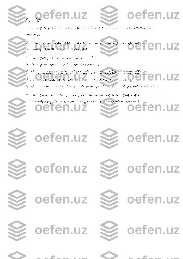 Savollar:
1. Tarbiyaviy ishlarni tashkil etish metodikasi fanining maqsad vavazifalari 
qanday?
2. Insonparvarlik tarbiyasi mazmuni, metod va tamoyillari qanday?
3. Tarbiya jaraYonida bola shaxsi ?
4. Tarbiyaviy ishlar tarkibi va tuzilishi?
5. Tarbiyachi va uning faoliyati mazmuni?
6. MTT da ota-onalar bilan hamkorlik ishlari qanday olib boriladi?
7. Jamoatushunchasi va uni shakllantirish bosqichlarini aying?
8. MTT larda tadbirlarni o'tkazish senariysini tuzish qanday amalga oshiriladi?
9. Tarbiya umuminsoniy qadriyat sifatida qanday ahamiyatga ega?
10. Tarbiyaviy ishlar samaradorligini aniqlash mezonlari qanaqa? 