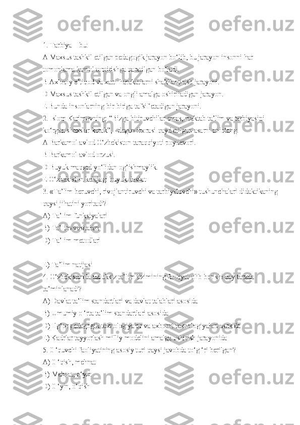 1. Tarbiya – bu:
A Maxsus tashkil etilgan pedagogik jarayon bo‘lib, bu jarayon insonni har 
tomonlama kamol toptirishga qaratilgan bo‘ladi.
B Axloqiy e’tiqod va xatti-harakatlarni shakllantirish jarayoni.
D Maxsus tashkil etilgan va ongli amalga oshiriladigan jarayon.
E Bunda insonlarning bir-biriga tafsif etadigan jarayoni.
2. Islom Karimovning: “Bizga bitiruvchilar emas, maktab ta’lim va tarbiyasini 
ko‘rgan shaxslar kerak”, - degan iborasi qayd etilgan asarni aniqlang.
A Barkamol avlod O‘zbekiston taraqqiyoti poydevori.
B Barkamol avlod orzusi.
D Buyuk maqsad yo‘lidan og‘ishmaylik.
E O‘zbekiston kelajagi buyuk davlat
3. «Ta’lim beruvchi, rivojlantiruvchi va tarbiyalovchi» tushunchalari didaktikaning
qaysi jihatini yoritadi?
A) Ta’Iim funksiyalari
B) Ta’Iim vositalari
D) Ta’Iim metodlari
E) Ta’lim natijasi
4. O‘zbekistonda uzluksiz ta’lim tizimining faoliyat olib borishi qay tarzda 
ta’minlanadi?
A) Davlat ta’lim standartlari va davlat talablari asosida
B) Umumiy o ‘rta ta’lim standartlari asosida
D) Ilg‘or pedagogik texnologiyalar va axborot texnologiyalari asosida
E) Kadrlar tayyorlash milliy modelini amalga oshirish jarayonida
5. 0 ‘quvchi faoliyatining asosiy turi qaysi javobda to‘g ‘ri berilgan?
A) 0 ‘qish, mehnat
B) Mehnat, o‘yin
D) 0 ‘yin, o‘qish 