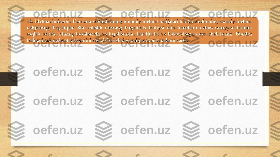 10. Mehnat intizomi. Korxona xodimlarining umumiy mehnat natijalari har bir xodimning shaxsiy mehnat 
natijalariga  bog‘liqdir.  Shu  sababli  ularning  birgalikda  faoliyat  olib  borishlari  uchun  muayyan  tartibni 
saqlab  borish,  ishning  boshlanishi  va  tugallanishi,  tanaffuslar  va  hokazolarga  rioya  etish  lozim.  Bundan 
tashqari esa mehnat intizomini saqlab borishning aniq mexanizmi ham zarur. 