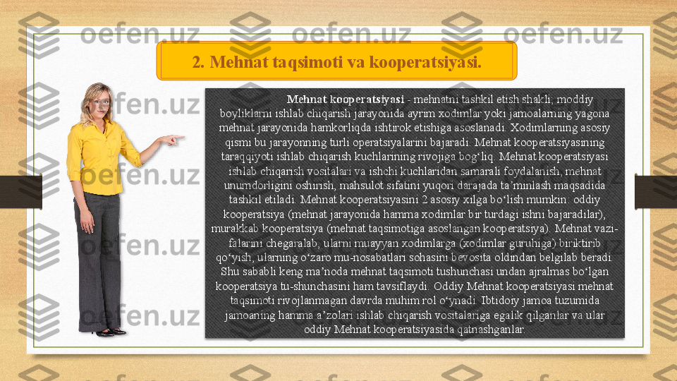 Mehnat kooperatsiyasi  - mehnatni tashkil etish shakli; moddiy 
boyliklarni ishlab chiqarish jarayonida ayrim xodimlar yoki jamoalarning yagona 
mehnat jarayonida hamkorliqda ishtirok etishiga asoslanadi. Xodimlarning asosiy 
qismi bu jarayonning turli operatsiyalarini bajaradi. Mehnat kooperatsiyasining 
taraqqiyoti ishlab chiqarish kuchlarining rivojiga bog liq. Mehnat kooperatsiyasi 	
ʻ
ishlab chiqarish vositalari va ishchi kuchlaridan samarali foydalanish, mehnat 
unumdorligini oshirish, mahsulot sifatini yuqori darajada ta minlash maqsadida 	
ʼ
tashkil etiladi. Mehnat kooperatsiyasini 2 asosiy xilga bo lish mumkin: oddiy 
ʻ
kooperatsiya (mehnat jarayonida hamma xodimlar bir turdagi ishni bajaradilar), 
murakkab kooperatsiya (mehnat taqsimotiga asoslangan kooperatsiya). Mehnat vazi-
falarini chegaralab, ularni muayyan xodimlarga (xodimlar guruhiga) biriktirib 
qo yish, ularning o zaro mu-nosabatlari sohasini bevosita oldindan belgilab beradi. 	
ʻ ʻ
Shu sababli keng ma noda mehnat taqsimoti tushunchasi undan ajralmas bo lgan 	
ʼ ʻ
kooperatsiya tu-shunchasini ham tavsiflaydi. Oddiy Mehnat kooperatsiyasi mehnat 
taqsimoti rivojlanmagan davrda muhim rol o ynadi. Ibtidoiy jamoa tuzumida 	
ʻ
jamoaning hamma a zolari ishlab chiqarish vositalariga egalik qilganlar va ular 	
ʼ
oddiy Mehnat kooperatsiyasida qatnashganlar.2.  Mehnat taqsimoti va kooperatsiyasi .   