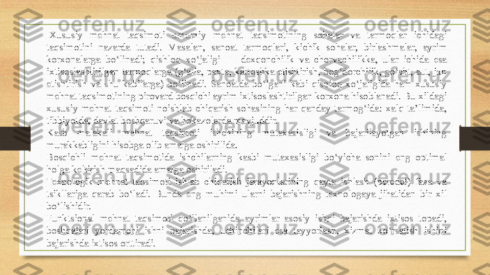   Xususiy  mehnat  taqsimoti  umumiy  mehnat  taqsimotining  sohalar  va  tarmoqlar  ichidagi 
taqsimotini  nazarda  tutadi.  Masalan,  sanoat  tarmoqlari,  kichik  sohalar,  birlashmalar,  ayrim 
korxonalarga  bo‘linadi;  qishloq  xo‘jaligi  —  dexqonchilik  va  chorvachilikka,  ular  ichida  esa 
ixtisoslashtirilgan  tarmoqlarga  (g‘alla,  paxta, kartoshka etishtirish, bog‘dorchilik, go‘sht, sut,  jun 
etishtirish  va  shu  kabilarga)  bo‘linadi.  Sanoatda  bo‘lgani  kabi  qishloq  xo‘jaligida  ham  xususiy 
mehnat taqsimotining pirovard bosqichi ayrim ixtisoslashtirilgan korxona hisoblanadi. Bu xildagi 
xususiy  mehnat  taqsimoti  noishlab  chiqarish  sohasining  har  qanday  tarmog‘ida:  xalq  ta’limida, 
tibbiyotda, davlat boshqaruvi va hokazolarda mavjuddir.
Kasb  malakali  mehnat  taqsimoti  ishchining  mutaxasisligi  va  bajarilayotgan  ishining 
murakkabligini hisobga olib amalga oshirilida.
Bosqichli  mehnat  taqsimotida  ishchilarning  kasbi  mutaxasisligi  bo‘yicha  sonini  eng  optimal 
holga keltirish maqsadida amalga oshiriladi.
Texnologik  mehnat  taqsimoti  ishlab  chiqarish  jarayonlarining  qayta  ishlash  (peredel)  faza  va 
tsikllariga  qarab  bo‘ladi.  Bunda  eng  muhimi  ularni  bajarishning  texnologaya  jihatidan  bir  xil 
bo‘lishidir.
Funktsional  mehnat  taqsimoti  qo‘llanilganida  ayrimlar  asosiy  ishni  bajarishda  ixtisos  topadi, 
boshqalari  yordamchi  ishni  bajarishda,  uchinchilari  esa  tayyorlash,  xizmat  ko‘rsatish  ishini 
bajarishda ixtisos orttiradi. 