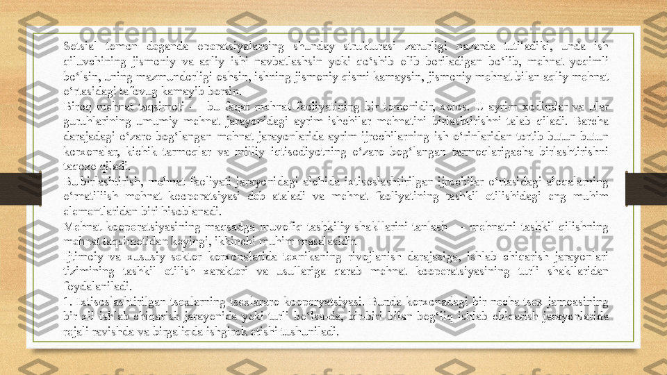 Sotsial  tomon  deganda  operatsiyalarning  shunday  strukturasi  zarurligi  nazarda  tutiladiki,  unda  ish 
qiluvchining  jismoniy  va  aqliy  ishi  navbatlashsin  yoki  qo‘shib  olib  boriladigan  bo‘lib,  mehnat  yoqimli 
bo‘lsin, uning mazmundorligi oshsin, ishning jismoniy qismi kamaysin, jismoniy mehnat bilan aqliy mehnat 
o‘rtasidagi tafovug kamayib borsin.
Biroq  mehnat  taqsimoti  —  bu  faqat  mehnat  faoliyatining  bir  tomonidir,  xolos.  U  ayrim  xodimlar  va  ular 
guruhlarining  umumiy  mehnat  jarayonidagi  ayrim  ishchilar  mehnatini  birlashtirishni  talab  qiladi.  Barcha 
darajadagi  o‘zaro  bog‘langan  mehnat  jarayonlarida  ayrim  ijrochilarning  ish  o‘rinlaridan  tortib  butun-butun 
korxonalar,  kichik  tarmoqlar  va  milliy  iqtisodiyotning  o‘zaro  bog‘langan  tarmoqlarigacha  birlashtirishni 
taqozo qiladi.
Bu birlashtirish,  mehnat  faoliyati  jarayonidagi  alohida  ixtisoslashtirilgan  ijrochilar  o‘rtasidagi  aloqalarning 
o‘rnatiliish  mehnat  kooperatsiyasi  deb  ataladi  va  mehnat  faoliyatining  tashkil  etilishidagi  eng  muhim 
elementlaridan biri hisoblanadi.
Mehnat  kooperatsiyasining  maqsadga  muvofiq  tashkiliy  shakllarini  tanlash  —  mehnatni  tashkil  qilishning 
mehnat taqsimotidan keyingi, ikkinchi muhim masalasidir.
Ijtimoiy  va  xususiy  sektor  korxonalarida  texnikaning  rivojlanish  darajasiga,  ishlab  chiqarish  jarayonlari 
tizimining  tashkil  etilish  xarakteri  va  usullariga  qarab  mehnat  kooperatsiyasining  turli  shakllaridan 
foydalaniladi.
1.  Ixtisoslashtirilgan  tsexlarning  tsexlararo  kooperyatsiyasi.  Bunda  korxonadagi  bir  necha  tsex  jamoasining 
bir  xil  ishlab  chiqarish  jarayonida  yoki  turli  bo‘lsa-da,  bir-biri  bilan  bog‘liq  ishlab  chiqarish  jarayonlarida 
rejali ravishda va birgaliqda ishgirok etishi tushuniladi. 