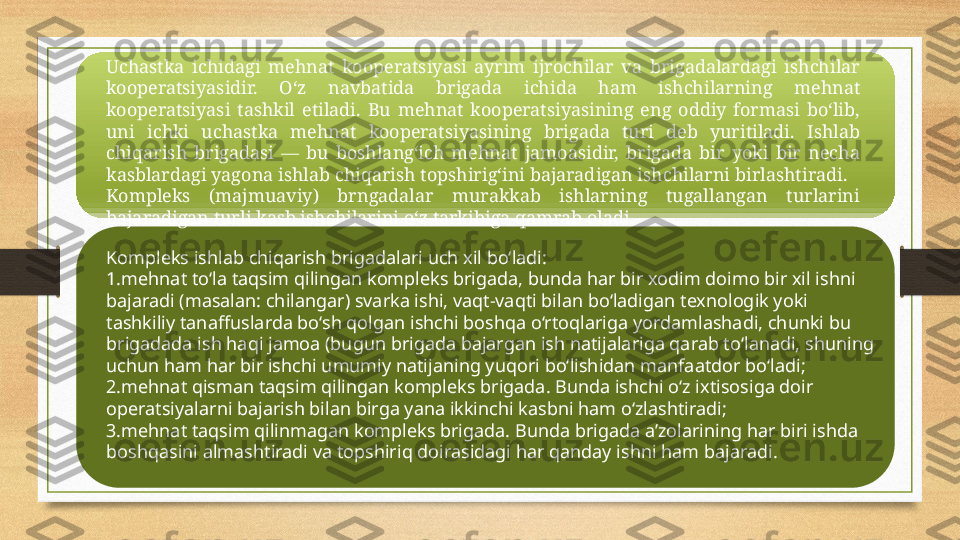 Uchastka  ichidagi  mehnat  kooperatsiyasi  ayrim  ijrochilar  va  brigadalardagi  ishchilar 
kooperatsiyasidir.  O‘z  navbatida  brigada  ichida  ham  ishchilarning  mehnat 
kooperatsiyasi  tashkil  etiladi.  Bu  mehnat  kooperatsiyasining  eng  oddiy  formasi  bo‘lib, 
uni  ichki  uchastka  mehnat  kooperatsiyasining  brigada  turi  deb  yuritiladi.  Ishlab 
chiqarish  brigadasi  —  bu  boshlang‘ich  mehnat  jamoasidir,  brigada  bir  yoki  bir  necha 
kasblardagi yagona ishlab chiqarish topshirig‘ini bajaradigan ishchilarni birlashtiradi.
Kompleks  (majmuaviy)  brngadalar  murakkab  ishlarning  tugallangan  turlarini 
bajaradigan turli kasb ishchilarini o‘z tarkibiga qamrab oladi.
Kompleks ishlab chiqarish brigadalari uch xil bo‘ladi:
1. mehnat to‘la taqsim qilingan kompleks brigada, bunda har bir xodim doimo bir xil ishni 
bajaradi (masalan: chilangar) svarka ishi, vaqt-vaqti bilan bo‘ladigan texnologik yoki 
tashkiliy tanaffuslarda bo‘sh qolgan ishchi boshqa o‘rtoqlariga yordamlashadi, chunki bu 
brigadada ish haqi jamoa (bugun brigada bajargan ish natijalariga qarab to‘lanadi, shuning 
uchun ham har bir ishchi umumiy natijaning yuqori bo‘lishidan manfaatdor bo‘ladi;
2. mehnat qisman taqsim qilingan kompleks brigada. Bunda ishchi o‘z ixtisosiga doir 
operatsiyalarni bajarish bilan birga yana ikkinchi kasbni ham o‘zlashtiradi;
3. mehnat taqsim qilinmagan kompleks brigada. Bunda brigada a’zolarining har biri ishda 
boshqasini almashtiradi va topshiriq doirasidagi har qanday ishni ham bajaradi. 