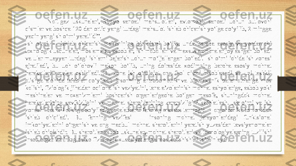 Neft-gaz  uskunalari,  kimyo  sanoati  mahsulotlari,  avtomobil  sanoati  uchun  butlovchi 
qismlar va boshqa 120 dan ortiq yangi turdagi mahsulot ishlab chiqarish yo‘lga qo‘yilib, 2 mingga 
yaqin yangi sh o‘rni yaratildi”.
Ish  o‘rni  —  ishlab  chiqarish  makonining  bir  qismi  bo‘lib,  unda  barcha  asosiy  va  yordamchi 
texnologik usqunalar, moslamalar, asboblar, ish mebellari va maxsus qurilmalar joylashgan bo‘ladi 
va  ular  muayyan  turdagi  ishlarni  bajarish  uchun  mo‘ljallangan  bo‘ladi.  Ish  o‘rni  ichida  ish  zonasi 
ajratiladi,  bu  uch  o‘lchovli  makon  bo‘lib,  uning  doirasida  xodimning  barcha  asosiy  mehnat 
harakatlari  amalga  oshiriladi.  Bu  zona  ish  o‘rninint  eng  faol  qismi  hisoblanadi  va  uni  tashkil 
etishga  alohida  talablar  qo‘yiladi:  insonning  antropometrik  va  biomexanik  parametrlariga  mos 
kelishi, fiziologik jihatdan oqilona ish vaziyatini, tana a’zolarinish mehnat ashyolariga, asbob yoki 
mashinalar  va  mexanizmlarni  boshqarish  organlarigacha  bo‘lgan  masofa,  shuningdek  mehnat 
harakatlarining  xavfsizligini  va  mehnat  sharoitlarining  zararsizligini  kafolatlash.  Ish  o‘rni  va  ish 
zonasini tashkil etishga qo‘yiladigan talablarni fanning maxsus tarmog‘i — ergonomika tomonidan 
ishlab  chiqiladi.  Bu  fanning  vazifasi  —  insoning  mehnat  jarayonlaridagi  funktsional 
imkoniyatlarini  o‘rganish  va  eng  maqbul  mehnat  sharoitlarini  yaratish  yuzasidan  tavsiyanomalar 
ishlab  chiqishdir.  Bu  sharoitlar  asbob-uskunalar,  mehnat  sharoitlari  va  texnologiyalarning  tuzilishi 
inson organizmining psixo-fiziologik xususiyatlariga mos kelishishini ta’minlaydi.
  