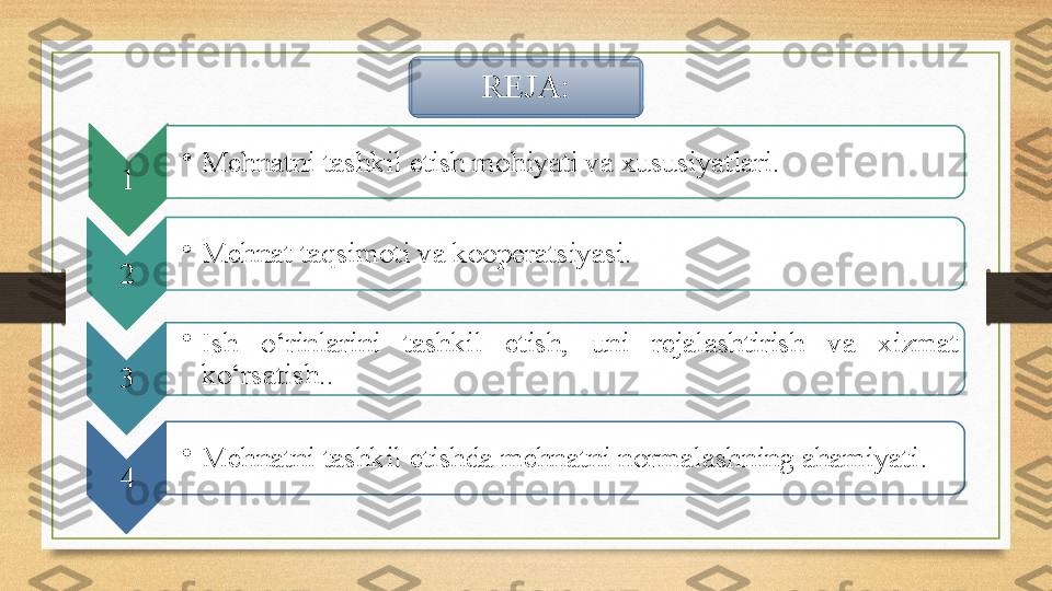 REJA:
1 •
Mehnatni tashkil etish mohiyati va xususiyatlari.  
2 •
Mehnat taqsimoti va kooperatsiyasi.
3 •
Ish  o‘rinlarini  tashkil  etish,  uni  rejalashtirish  va  xizmat 
ko‘rsatish. .
4 •
Mehnatni tashkil etishda mehnatni normalashning ahamiyati .     